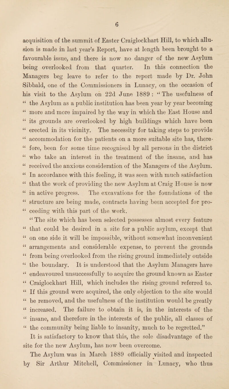 acquisition of the summit of Easter Craiglockhart Hill, to which allu¬ sion is made in last year’s Beport, have at length been brought to a favourable issue, and there is now no danger of the new Asylum being overlooked from that quarter. In this connection the Managers beg leave to refer to the report made by Dr. John Sibbald, one of the Commissioners in Lunacy, on the occasion of his visit to the Asylum on 22d June 1889: “The usefulness of “ the Asylum as a public institution has been year by year becoming “ more and more impaired by the way in which the East House and “ its grounds are overlooked by high buildings which have been “ erected in its vicinity. The necessity for taking steps to provide “ accommodation for the patients on a more suitable site has, there* “ fore, been for some time recognised by all persons in the district “ who take an interest in the treatment of the insane, and has “ received the anxious consideration of the Managers of the Asylum. “ In accordance with this feeling, it was seen with much satisfaction “ that the work of providing the new Asylum at Craig House is now “ in active progress. The excavations for the foundations of the “ structure are being made, contracts having been accepted for pro- “ ceeding with this part of the work. “The site which has been selected possesses almost every feature “ that could be desired in a site for a public asylum, except that “ on one side it will he impossible, without somewhat inconvenient “ arrangements and considerable expense, to prevent the grounds “ from being overlooked from the rising ground immediately outside “ the boundary. It is understood that the Asylum Managers have “ endeavoured unsuccessfully to acquire the ground known as Easter “ Craiglockhart Hill, which includes the rising ground referred to. “ If this ground were acquired, the only objection to the site would “ be removed, and the usefulness of the institution would he greatly “ increased. The failure to obtain it is, in the interests of the “ insane, and therefore in the interests of the public, all classes of “ the community being liable to insanity, much to he regretted.” It is satisfactory to know that this, the sole disadvantage of the site for the new Asylum, has now been overcome. The Asylum was in March 1889 officially visited and inspected by Sir Arthur Mitchell, Commissioner in Lunacy, who thus