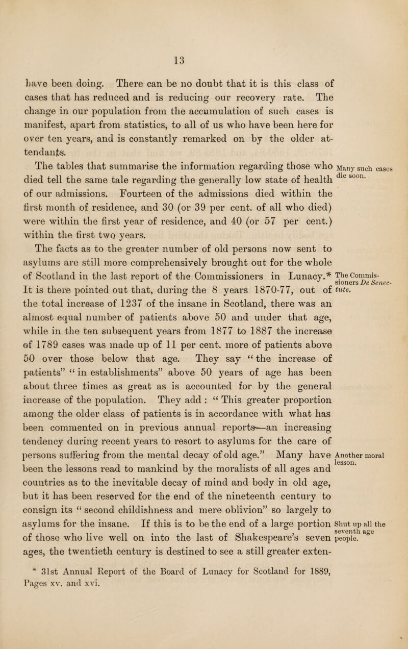 have been doing. There can be no doubt that it is this class of cases that has reduced and is reducing our recovery rate. The change in our population from the accumulation of such cases is manifest, apart from statistics, to all of us who have been here for over ten years, and is constantly remarked on by the older at¬ tendants. The tables that summarise the information regarding those who Many such cases died tell the same tale regarding the generally low state of health die b00n' of our admissions. Fourteen of the admissions died within the first month of residence, and 30 (or 39 per cent, of all who died) were within the first year of residence, and 40 (or 57 per cent.) within the first two years. The facts as to the greater number of old persons now sent to asylums are still more comprehensively brought out for the whole of Scotland in the last report of the Commissioners in Lunacy.* The Commis¬ sioners DeSenec- It is there pointed out that, during the 8 years 1870-77, out of tute. the total increase of 1237 of the insane in Scotland, there was an almost equal number of patients above 50 and under that age, while in the ten subsequent years from 1877 to 1887 the increase of 1789 cases was made up of 11 per cent, more of patients above 50 over those below that age. They say “ the increase of patients” “ in establishments” above 50 years of age has been about three times as great as is accounted for by the general increase of the population. They add : “ This greater proportion among the older class of patients is in accordance with what has been commented on in previous annual reports-—an increasing tendency during recent years to resort to asylums for the care of persons suffering from the mental decay of old age.” Many have Another moral been the lessons read to mankind by the moralists of all ages and countries as to the inevitable decay of mind and body in old age, but it has been reserved for the end of the nineteenth century to consign its “ second childishness and mere oblivion” so largely to asylums for the insane. If this is to be the end of a large portion Shut up all the A it „ . , , * m . , seventh age of those who live well on into the last or Shakespeare s seven people. ages, the twentieth century is destined to see a still greater exten- * 31st Annual Report of the Board of Lunacy for Scotland for 1889, Pages xv. and xvi.