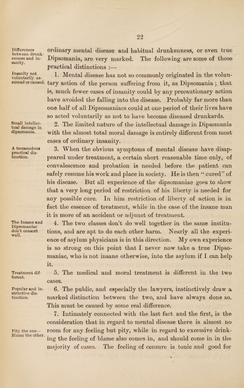 Differences between drunk¬ enness and in¬ sanity. Insanity not voluntarily as¬ sumed or caused. Small intellec¬ tual damage in dipsomania. A tremendous practical dis¬ tinction. The Insane and Dipsomaniac don’t consort well. Treatment dif¬ ferent. Popular and in¬ structive dis¬ tinction. Pity the one— Blame the other. ordinary mental disease and habitual drunkenness, or even true Dipsomania, are very marked. The following are some of those praptical distinctions :— 1. Mental disease has not so commonly originated in the volun¬ tary action of the person suffering from it, as Dipsomania; that is, much fewer cases of insanity could by any precautionary action have avoided the falling into the disease. Probably far more than one half of all Dipsomaniacs could at one period of their lives have so acted voluntarily as not to have become diseased drunkards. 2. The limited nature of the intellectual damage in Dipsomania with the almost total moral damage is ontirely different from most cases of ordinary insanity. 3. When the obvious symptoms of mental disease have disap¬ peared under treatment, a certain short reasonable time only, of convalescence and probation is needed before the patient can safely resume his work and place in society. He is then “ cured” of his disease. But all experience of the dipsomaniao goes to show that a very long period of restriction of his liberty is needed for any possible cure. In him restriction of liberty of action is in fact the essence of treatment, while in the case of the insane man it is more of an accident or adjunct of treatment. 4. The two classes don’t do well together in the same institu¬ tions, and are apt to do each other harm. Nearly all the experi¬ ence of asylum physicians is in this direction. My own experience is so strong on this point that I never now take a true Dipso¬ maniac, who is not insane otherwise, into the asylum if I can help it. 5. The medical and moral treatment is different in the two cases. 6. The public, and especially the lawyers, instinctively draw a marked distinction between the two, and have always done so. This must be caused by some real difference. 7. Intimately connected with the last fact and the first, is the consideration that in regard to mental disease there is almost no room for any feeling but pity, while in regard to excessive drink¬ ing the feeling of blame also comes in, and should come in in the majority of cases. The feeling of censure is tonic and good for