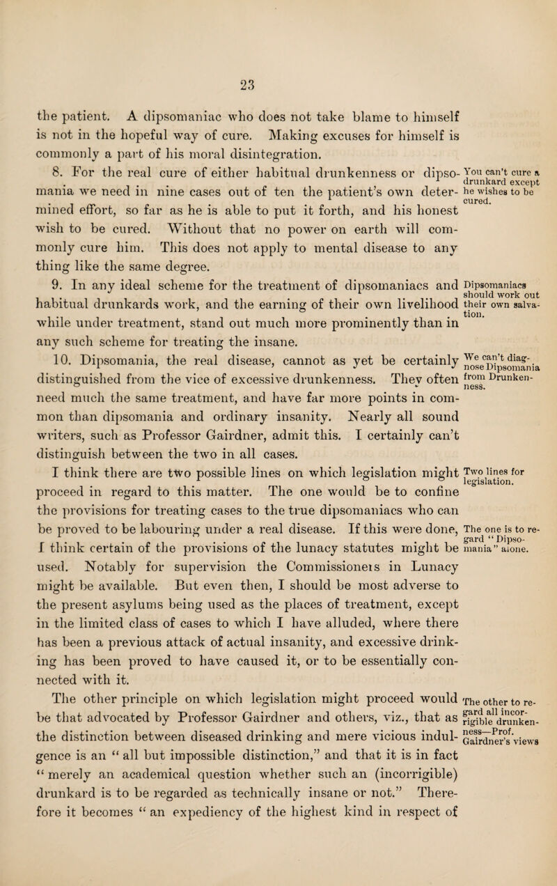 the patient. A dipsomaniac who does not take blame to himself is not in the hopeful way of cure. Making excuses for himself is commonly a part of his moral disintegration. 8. For the real cure of either habitual drunkenness or dipso¬ mania we need in nine cases out of ten the patient’s own deter¬ mined effort, so far as he is able to put it forth, and his honest wish to be cured. Without that no power on earth will com¬ monly cure him. This does not apply to mental disease to any thing like the same degree. 9. In any ideal scheme for the treatment of dipsomaniacs and habitual drunkards work, and the earning of their own livelihood while under treatment, stand out much more prominently than in any such scheme for treating the insane. 10. Dipsomania, the real disease, cannot as yet be certainly distinguished from the vice of excessive drunkenness. They often need much the same treatment, and have far more points in com¬ mon than dipsomania and ordinary insanity. Nearly all sound writers, such as Professor Gairdner, admit this. I certainly can’t distinguish between the two in all cases. I think there are two possible lines on which legislation might proceed in regard to this matter. The one would be to confine the provisions for treating cases to the true dipsomaniacs who can be proved to be labouring under a real disease. If this were done, I think certain of the provisions of the lunacy statutes might be used. Notably for supervision the Commissioneis in Lunacy might be available. But even then, I should be most adverse to the present asylums being used as the places of treatment, except in the limited class of cases to which I have alluded, where there has been a previous attack of actual insanity, and excessive drink¬ ing has been proved to have caused it, or to be essentially con¬ nected with it. The other principle on which legislation might proceed would be that advocated by Professor Gairdner and others, viz., that as the distinction between diseased drinking and mere vicious indul¬ gence is an “ all but impossible distinction,” and that it is in fact “ merely an academical question whether such an (incorrigible) drunkard is to be regarded as technically insane or not.” There¬ fore it becomes “ an expediency of the highest kind in respect of You can’t cure a drunkard except he wishes to be cured. Dipsomaniacs should work out their own salva¬ tion. We can’t diag¬ nose Dipsomania from Drunken¬ ness. Two lines for legislation. The one is to re¬ gard “Dipso¬ mania” alone. The other to re¬ gard all incor¬ rigible drunken¬ ness—Prof. Gairdner’s views