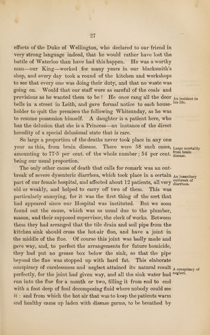 efforts of the Duke of Wellington, who declared to our friend in very strong language indeed, that he would rather have lost the battle of Waterloo than have had this happen. He was a worthy man—our King—worked for many years in our blacksmith’s shop, and every day took a round of the kitchen and workshops to see that every one was doing their duty, and that no waste was going on. Would that our staff were as careful of the coals and provisions as he wanted them to be ! He once rang all the door bells in a street in Leith, and gave formal notice to each house¬ holder to quit the premises the following Whitsunday, as he was to resume possession himself. A daughter is a patient here, who has the delusion that she is a Princess—an instance of the direct heredity of a special delusional state that is rare. So large a proportion of the deaths never took place in any one year as this, from brain disease. There were 58 such cases, amounting to 77*5 per cent, of the whole number; 54 per cent, being our usual proportion. The only other cause of death that calls for remark was an out¬ break of severe dysenteric diarrhoea, which took place in a certain part of our female hospital, and affected about 12 patients, all very old or weakly, and helped to carry off two of them. This was particularly annoying, for it was the first thing of the sort that had appeared since our Hospital was instituted. But we soon found out the cause, which was as usual due to the plumber, mason, and their supposed supervisor, the clerk of works. Between them they had arranged that the tile drain and soil pipe from the kitchen sink should cross the hot-air flue, and have a joint in the middle of the flue. Of course this joint was badly made and gave way, and, to perfect the arrangements for future homicide, they had put no grease box below the sink, so that the pipe beyond the flue was stopped up with hard fat. This elaborate conspiracy of carelessness and neglect attained its natural result perfectly, for the joint had given way, and all the sink water had run into the flue for a month or two, filling it from end to end with a foot deep of foul decomposing fluid where nobody could see it : and from which the hot air that was to keep the patients warm and healthy came up laden with disease germs, to be breathed by An incident in his life. Large mortality from brain disease. An insanitary outbreak of diarrhoea. A conspiracy of neglect.