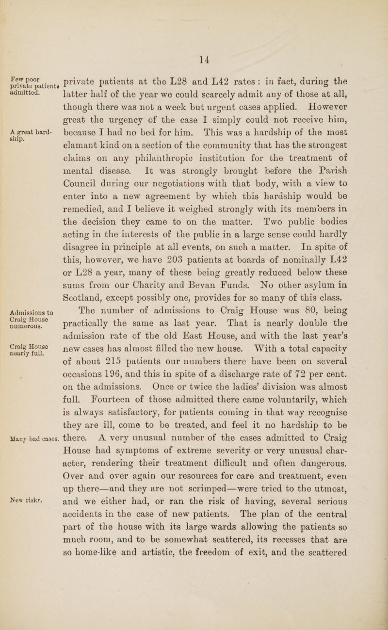 Few poor private patients admitted. A great hard¬ ship. Admissions to Craig House numerous. Craig House nearly full. Many bad cases. New riskr. private patients at the L28 and L42 rates : in fact, during the latter half of the year we could scarcely admit any of those at all, though there was not a week but urgent cases applied. However great the urgency of the case I simply could not receive him, because I had no bed for him. This was a hardship of the most clamant kind on a section of the community that has the strongest claims on any philanthropic institution for the treatment of mental disease. It was strongly brought before the Parish Council during our negotiations with that body, with a view to enter into a new agreement by which this hardship would be remedied, and I believe it weighed strongly with its members in the decision they came to on the matter. Two public bodies acting in the interests of the public in a large sense could hardly disagree in principle at all events, on such a matter. In spite of this, however, we have 203 patients at boards of nominally L42 or L28 a year, many of these being greatly reduced below these sums from our Charity and Bevan Funds. No other asylum in Scotland, except possibly one, provides for so many of this class. The number of admissions to Craig House was 80, being practically the same as last year. That is nearly double the admission rate of the old East House, and with the last year’s new cases has almost filled the new house. With a total capacity of about 215 patients our numbers there have been on several occasions 196, and this in spite of a discharge rate of 72 per cent, on the admissions. Once or twice the ladies’ division was almost full. Fourteen of those admitted there came voluntarily, which is always satisfactory, for patients coming in that way recognise they are ill, come to be treated, and feel it no hardship to be there. A very unusual number of the cases admitted to Craig House had symptoms of extreme severity or very unusual char¬ acter, rendering their treatment difficult and often dangerous. Over and over again our resources for care and treatment, even up there—and they are not scrimped—were tried to the utmost, and we either had, or ran the risk of having, several serious accidents in the case of new patients. The plan of the central part of the house with its large wards allowing the patients so much room, and to be somewhat scattered, its recesses that are so home-like and artistic, the freedom of exit, and the scattered