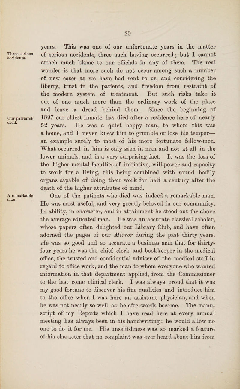 Three serious accidents. Our patriarch dead. A remarkable man. years. This was one of our unfortunate years in the matter of serious accidents, three such having occurred; but I cannot attach much blame to our officials in any of them. The real wonder is that more such do not occur among such a number of new cases as we have had sent to us, and considering the liberty, trust in the patients, and freedom from restraint of the modern system of treatment. But such risks take it out of one much more than the ordinary work of the place and leave a dread behind them. Since the beginning of 1897 our oldest inmate has died after a residence here of nearly 52 years. He was a quiet happy man, to whom this was a home, and I never knew him to grumble or lose his temper— an example surely to most of his more fortunate fellow-men. What occurred in him is only seen in man and not at all in the lower animals, and is a very surprising fact. It was the loss of the higher mental faculties of initiative, will-power and capacity to work for a living, this being combined with sound bodily organs capable of doing their work for half a century after the death of the higher attributes of mind. One of the patients who died was indeed a remarkable man. He was most useful, and very greatly beloved in our community. In ability, in character, and in attainment he stood out far above the average educated man. He was an accurate classical scholar, whose papers often delighted our Library Club, and have often adorned the pages of our Mirror during the past thirty years. He was so good and so accurate a business man that for thirty- four years he was the chief clerk and bookkeeper in the medical office, the trusted and confidential adviser of the medical staff in regard to office work, and the man to whom everyone who wanted information in that department applied, from the Commissioner to the last come clinical clerk. I was always proud that it was my good fortune to discover his fine qualities and introduce him to the office when I was here an assistant physician, and when he was not nearly so well as he afterwards became. The manu¬ script of my Reports which I have read here at every annual meeting has always been in his handwriting: he would allow no one to do it for me. His unselfishness was so marked a feature of his character that no complaint was ever heard about him from