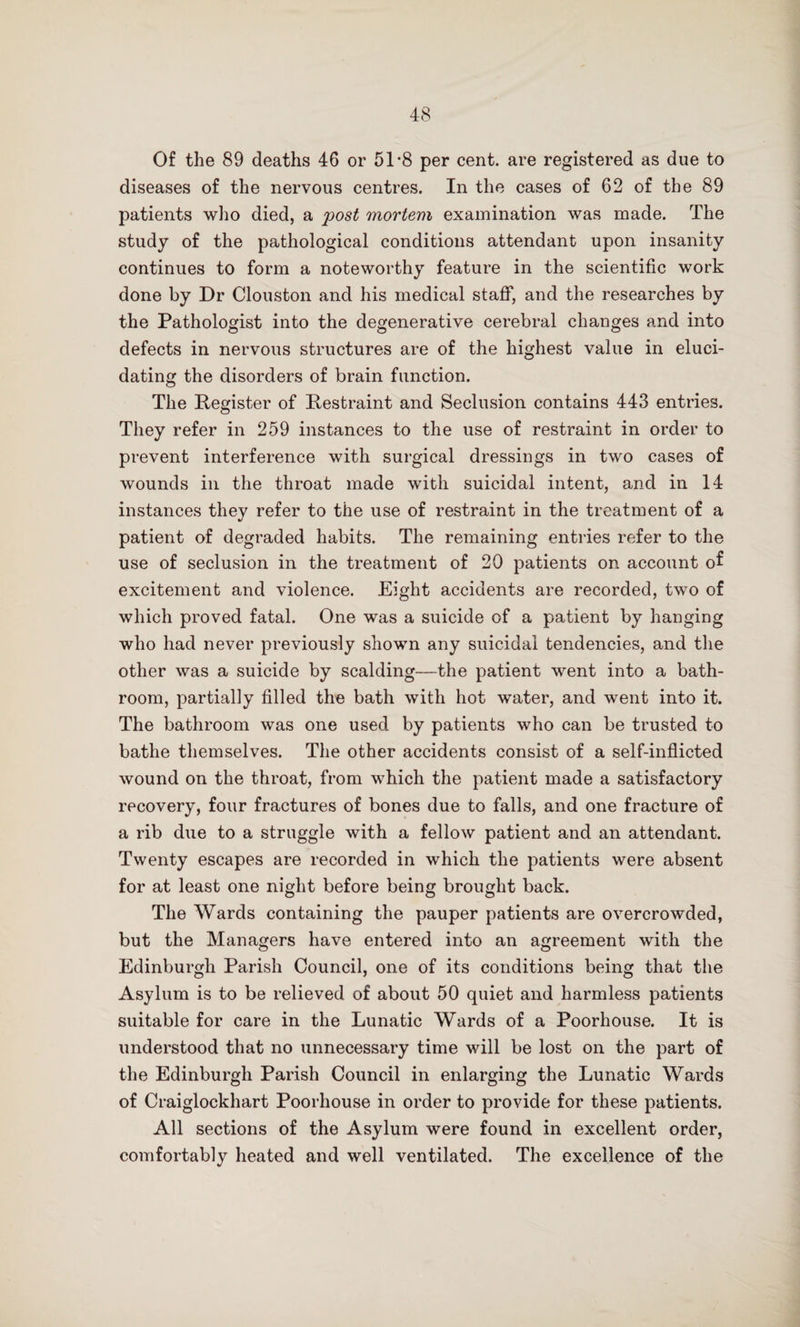 Of the 89 deaths 46 or 51-8 per cent, are registered as due to diseases of the nervous centres. In the cases of 62 of the 89 patients who died, a post mortem examination was made. The study of the pathological conditions attendant upon insanity continues to form a noteworthy feature in the scientific work done by Dr Clouston and his medical staff, and the researches by the Pathologist into the degenerative cerebral changes and into defects in nervous structures are of the highest value in eluci¬ dating the disorders of brain function. The Register of Restraint and Seclusion contains 443 entries. They refer in 259 instances to the use of restraint in order to prevent interference with surgical dressings in two cases of wounds in the throat made with suicidal intent, and in 14 instances they refer to the use of restraint in the treatment of a patient of degraded habits. The remaining entries refer to the use of seclusion in the treatment of 20 patients on account of excitement and violence. Eight accidents are recorded, two of which proved fatal. One was a suicide of a patient by hanging who had never previously shown any suicidal tendencies, and the other was a suicide by scalding—the patient went into a bath¬ room, partially filled the bath with hot water, and went into it. The bathroom was one used by patients who can be trusted to bathe themselves. The other accidents consist of a self-inflicted wound on the throat, from which the patient made a satisfactory recovery, four fractures of bones due to falls, and one fracture of a rib due to a struggle with a fellow patient and an attendant. Twenty escapes are recorded in which the patients were absent for at least one night before being brought back. The Wards containing the pauper patients are overcrowded, but the Managers have entered into an agreement with the Edinburgh Parish Council, one of its conditions being that the Asylum is to be relieved of about 50 quiet and harmless patients suitable for care in the Lunatic Wards of a Poorhouse. It is understood that no unnecessary time will be lost on the part of the Edinburgh Parish Council in enlarging the Lunatic Wards of Craiglockhart Poorhouse in order to provide for these patients. All sections of the Asylum were found in excellent order, comfortably heated and well ventilated. The excellence of the