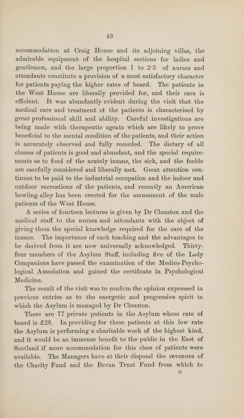 accommodation at Craig House and its adjoining villas, the admirable equipment of the hospital sections for ladies and gentlemen, and the large proportion 1 to 2'3 of nurses and attendants constitute a provision of a most satisfactory character for patients paying the higher rates of board. The patients in the West House are liberally provided for, and their care is efficient. It was abundantly evident during the visit that the medical care and treatment ot the patients is characterised by great professional skill and ability. Careful investigations are being made with therapeutic agents which are likely to prove beneficial to the mental condition of the patients, and their action is accurately observed and fully recorded. The dietary of all classes of patients is good and abundant, and the special require¬ ments as to food of the acutely insane, the sick, and the feeble are carefully considered and liberally met. Great attention con¬ tinues to be paid to the industrial occupation and the indoor and outdoor recreations of the patients, and recently an American bowling alley has been erected for the amusement of the male patients of the West House. A series of fourteen lectures is given by Dr Clouston and the medical staff to the nurses and attendants wdth the object of giving them the special knowledge required for the care of the insane. The importance of such teaching and the advantages to be derived from it are now universally acknowledged. Thirty- four members of the Asylum Staff, including five of the Lady Companions have passed the examination of the Medico-Psycho¬ logical Association and gained the certificate in Psychological Medicine. The result of the visit was to confirm the opinion expressed in previous entries as to the energetic and progressive spirit in which the Asylum is managed by Dr Clouston. There are 77 private patients in the Asylum whose rate of board is £28. In providing for these patients at this low rate the Asylum is performing a charitable work of the highest kind, and it would be an immense benefit to the public in the East of Scotland if more accommodation for this class of patients were available. The Managers have at their disposal the revenues of the Charity Fund and the Bevan Trust Fund from which to G