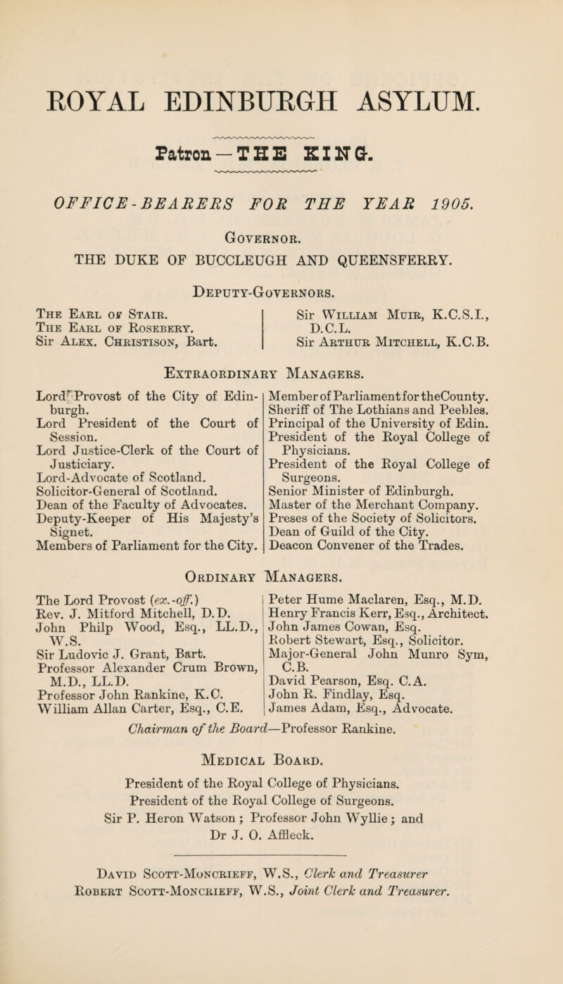 Patron -THE KING. OFFICE-BEARERS FOR TEE YEAR 1905. Governor. THE DUKE OF BUCCLEUGH AND QUEENSFERRY. Deputy-Governors. The Earl of Stair. The Earl oe Rosebery. Sir Alex. Christison, Bart. Sir William Muir, K.C.S.I., D.C.L. Sir Arthur Mitchell, K.C.B. Extraordinary Managers. Lord-7 Provost of the City of Edin¬ burgh. Lord President of the Court of Session. Lord Justice-Clerk of the Court of Justiciary. Lord-Advocate of Scotland. Solicitor-General of Scotland. Dean of the Faculty of Advocates. Deputy-Keeper of His Majesty’s Signet. Members of Parliament for the City. Member of Parliament for theCounty. Sheriff of The Lothians and Peebles. Principal of the University of Edin. President of the Royal College of Physicians. President of the Royal College of Surgeons. Senior Minister of Edinburgh. Master of the Merchant Company. Preses of the Society of Solicitors. Dean of Guild of the City. Deacon Convener of the Trades. Ordinary Managers. The Lord Provost {ex.-off.) Rev. J. Mitford Mitchell, D.D. John Philp Wood, Esq., LL.D., W.S. Sir Ludovic J. Grant, Bart. Professor Alexander Crum Brown, M.D., LL.D. Professor John Rankine, K.C. William Allan Carter, Esq., C.E. Peter Hume Maclaren, Esq., M.D. Henry Francis Kerr, Esq., Architect. John James Cowan, Esq. Robert Stewart, Esq., Solicitor. Major-General John Munro Sym, C.B. David Pearson, Esq. C.A. John R. Findlay, Esq. James Adam, Esq., Advocate. Chairman of the Board—Professor Rankine. Medical Board. President of the Royal College of Physicians. President of the Royal College of Surgeons. Sir P. Heron Watson ; Professor John Wyllie ; and Dr J. 0. Affleck. David Scott-Moncrieff, W.S., Clerk and Treasurer Robert Scott-Moncrieff, W.S., Joint Clerk and Treasurer.