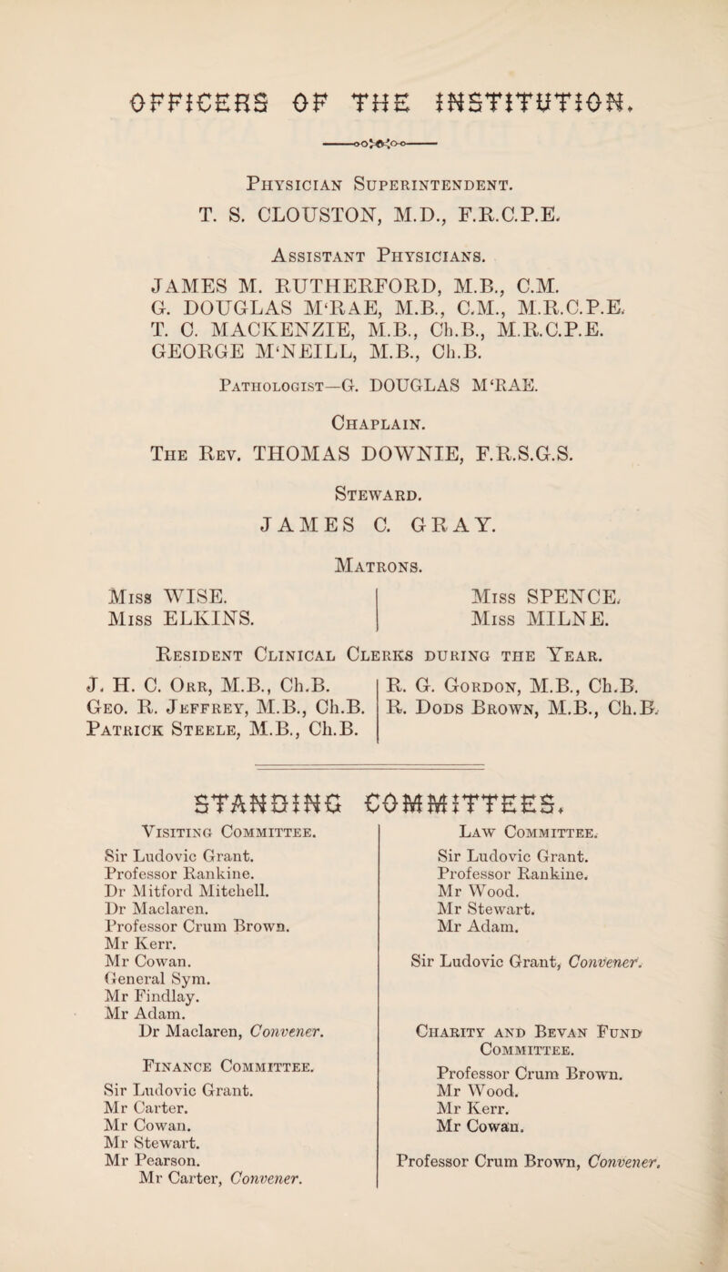 OFFICERS OF THE DESTITUTION. ■ooj-©^o-o- Physician Superintendent. T. S. CLOUSTON, M.D., F.R.C.P.E. Assistant Physicians. JAMES M. RUTHERFORD, M.B., C.M. G. DOUGLAS M‘RAE, M.B., C.M., M.R.C.P.E, T. 0. MACKENZIE, M.B., Ch.B., M.R.C.P.E. GEORGE MCNEILL, M.B., Ch.B. Pathologist—G. DOUGLAS M‘RAE. Chaplain. The Rev. THOMAS DOWNIE, F.R.S.G.S. Steward. JAMES C. GRAY. Matrons. Miss WISE. Miss ELKINS. Miss SPENCE, Miss MILNE. Resident Clinical Clerks during the Year. J. H. C. Orr, M.B., Ch.B. R. G. Gordon, M.B., Ch.B. Geo. R. Jeffrey, M.B., Ch.B. R. Dods Brown, M.B., Ch.B, Patrick Steele, M.B., Ch.B. STANDING COMMITTEES. Visiting Committee. Sir Ludovic Grant. Professor Rankine. Dr Mitford Mitchell. Dr Maclaren. Professor Crum Brown. Mr Kerr. Mr Cowan. General Sym. Mr Findlay. Mr Adam. Dr Maclaren, Convener. Finance Committee. Sir Ludovic Grant. Mr Carter. Mr Cowan. Mr Stewart. Mr Pearson. Mr Carter, Convener. Law Committee, Sir Ludovic Grant. Professor Rankine. Mr Wood. Mr Stewart. Mr Adam. Sir Ludovic Grant, Convener. Charity and Bevan Fund Committee. Professor Crum Brown. Mr Wood. Mr Kerr. Mr Cowan. Professor Crum Brown, Convener.