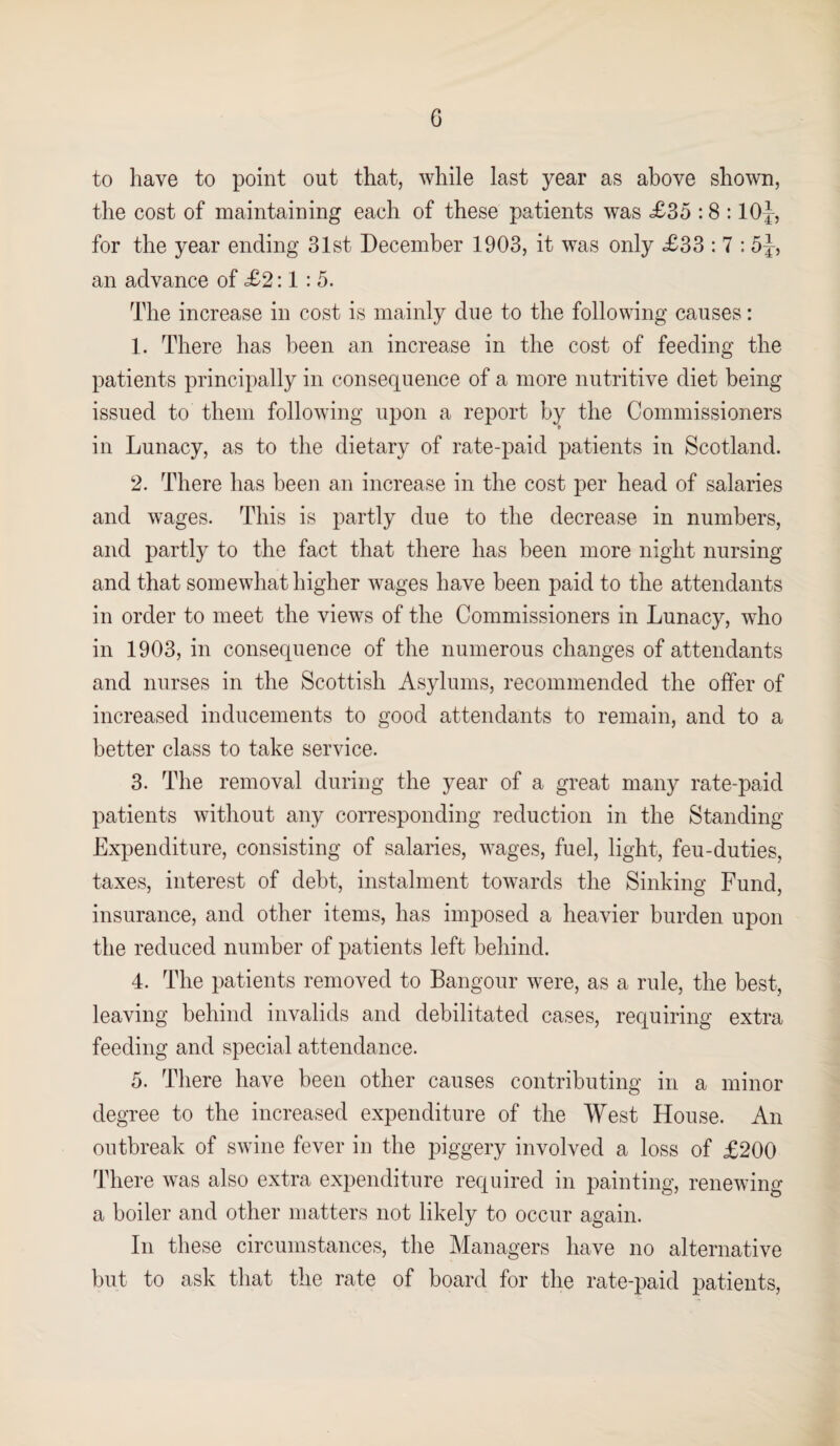 G to have to point out that, while last year as above shown, the cost of maintaining each of these patients was £35 :8 :10J, for the year ending 31st December 1903, it was only £33 : 7 : 5J, an advance of £2:1 : 5. The increase in cost is mainly due to the following causes: 1. There has been an increase in the cost of feeding the patients principally in consequence of a more nutritive diet being issued to them following upon a report by the Commissioners in Lunacy, as to the dietary of rate-paid patients in Scotland. 2. There has been an increase in the cost per head of salaries and wages. This is partly due to the decrease in numbers, and partly to the fact that there has been more night nursing and that somewhat higher wages have been paid to the attendants in order to meet the views of the Commissioners in Lunacy, who in 1903, in consequence of the numerous changes of attendants and nurses in the Scottish Asylums, recommended the offer of increased inducements to good attendants to remain, and to a better class to take service. 3. The removal during the year of a great many rate-paid patients without any corresponding reduction in the Standing Expenditure, consisting of salaries, wages, fuel, light, feu-duties, taxes, interest of debt, instalment towards the Sinking Fund, insurance, and other items, has imposed a heavier burden upon the reduced number of patients left behind. 4. The patients removed to Bangour were, as a rule, the best, leaving behind invalids and debilitated cases, requiring extra feeding and special attendance. 5. There have been other causes contributing in a minor degree to the increased expenditure of the West House. An outbreak of swine fever in the piggery involved a loss of £200 There was also extra expenditure required in painting, renewing a boiler and other matters not likely to occur again. In these circumstances, the Managers have no alternative but to ask that the rate of board for the rate-paid patients,