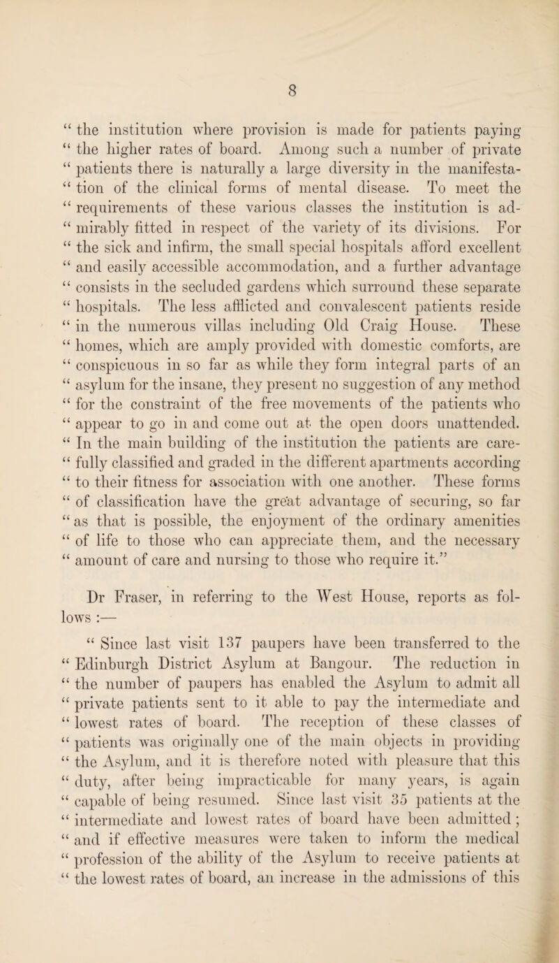 “ the institution where provision is made for patients paying “ the higher rates of board. Among such a number of private “ patients there is naturally a large diversity in the manifesta- “ tion of the clinical forms of mental disease. To meet the “ requirements of these various classes the institution is ad- “ mirably fitted in respect of the variety of its divisions. For “ the sick and infirm, the small special hospitals afford excellent “ and easily accessible accommodation, and a further advantage “ consists in the secluded gardens which surround these separate “ hospitals. The less afflicted and convalescent patients reside “ in the numerous villas including Old Craig House. These “ homes, which are amply provided with domestic comforts, are “ conspicuous in so far as while they form integral parts of an “ asylum for the insane, they present no suggestion of any method “ for the constraint of the free movements of the patients who “ appear to go in and come out at the open doors unattended. “ In the main building of the institution the patients are care- “ fully classified and graded in the different apartments according “ to their fitness for association with one another. These forms “ of classification have the great advantage of securing, so far “ as that is possible, the enjoyment of the ordinary amenities “ of life to those who can appreciate them, and the necessary “ amount of care and nursing to those who require it.” Dr Fraser, in referring to the West House, reports as fol¬ lows :— “ Since last visit 137 paupers have been transferred to the “ Edinburgh District Asylum at Bangour. The reduction in “ the number of paupers has enabled the Asylum to admit all “ private patients sent to it able to pay the intermediate and “ lowest rates of board. The reception of these classes of “ patients was originally one of the main objects in providing “ the Asylum, and it is therefore noted with pleasure that this “ duty, after being impracticable for many years, is again “ capable of being resumed. Since last visit 35 patients at the “ intermediate and lowest rates of board have been admitted ; “ and if effective measures were taken to inform the medical “ profession of the ability of the Asylum to receive patients at “ the lowest rates of board, an increase in the admissions of this