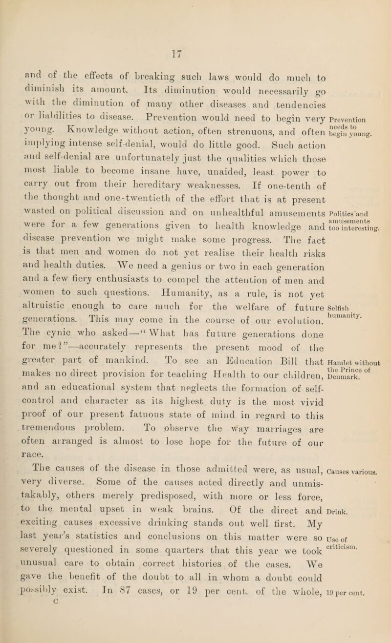 ami of the effects of breaking such laws would do much to diminish its amount. Its diminution would necessarily go with the diminution of many other diseases and tendencies 01 liabilities to disease. Prevention would need to begin very Prevention young. Knowledge without action, often strenuous, and often begin young-. implying intense self-denial, would do little good. Such action and self-denial are unfortunately just the qualities which those most liable to become insane have, unaided, least power to carry out from their hereditary weaknesses. If one-tenth of the thought and one-twentieth of the effort that is at present wasted on political discussion and on unhealthful amusements Politics'and were for a few generations given to health knowledge and ^“e^ting. disease prevention we might make some progress. The fact is that men and women do not yet realise their health risks and health duties. AVe need a genius or two in each generation and a few fiery enthusiasts to compel the attention of men and women to such questions. Humanity, as a rule, is not yet altruistic enough to care much for the welfare of future Selfish generations. This may come in the course of our evolution. humanity* The cynic who asked—“ What has future generations done for mei”—accurately represents the present mood of the greater part of mankind. To see an Education Bill that Hamlet without makes no direct provision for teaching Health to our children, Denmark.6^ and an educational system that neglects the formation of self- con tiol and character as its highest duty is the most vivid proof of our present fatuous state of mind in regard to this tremendous problem. To observe the way marriages are often arranged is almost to lose hope for the future of our race. The causes of the disease in those admitted were, as usual, causes various, very diverse. Some of the causes acted directly and unmis¬ takably, others merely predisposed, with more or less force, to the mental upset in weak brains. Of the direct and Drink, exciting causes excessive drinking stands out well first. My last year’s statistics and conclusions on this matter were so use of severely questioned in some quarters that this year we took crltlclsm- unusual care to obtain correct histories of the cases. We gave the benefit of the doubt to all in whom a doubt could po.ssibly exist. In cases, or 19 per cent, of the whole, 19 per cent, c