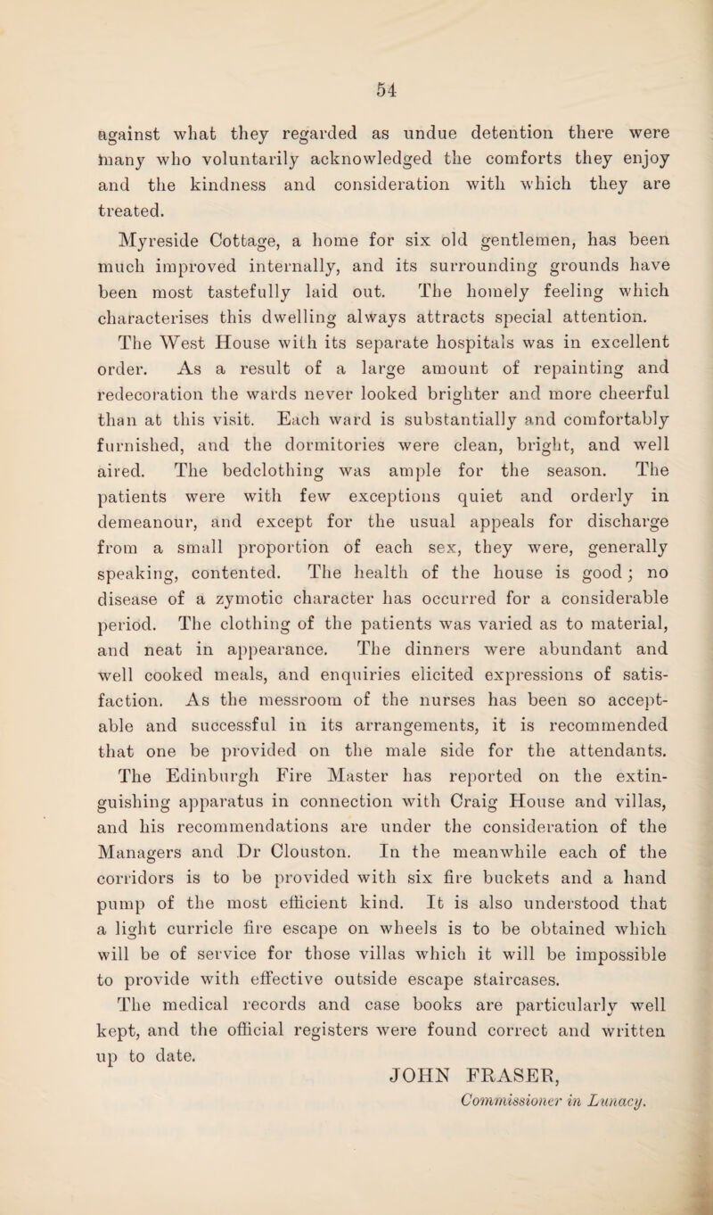 against what they regarded as undue detention there were In any who voluntarily acknowledged the comforts they enjoy and the kindness and consideration with which they are treated. Myreside Cottage, a home for six old gentlemen, has been much improved internally, and its surrounding grounds have been most tastefully laid out. The homely feeling which characterises this dwelling always attracts special attention. The West House with its separate hospitals was in excellent order. As a result of a large amount of repainting and redecoration the wards never looked brighter and more cheerful than at this visit. Each ward is substantially and comfortably furnished, and the dormitories were clean, bright, and well aired. The bedclothing was ample for the season. The patients were with few exceptions quiet and orderly in demeanour, and except for the usual appeals for discharge from a small proportion of each sex, they were, generally speaking, contented. The health of the house is good; no disease of a zymotic character has occurred for a considerable period. The clothing of the patients was varied as to material, and neat in appearance. The dinners were abundant and well cooked meals, and enquiries elicited expressions of satis¬ faction. As the messroom of the nurses has been so accept¬ able and successful in its arrangements, it is recommended that one be provided on the male side for the attendants. The Edinburgh Fire Master has reported on the extin¬ guishing apparatus in connection with Craig House and villas, and his recommendations are under the consideration of the Managers and Dr Clouston. In the meanwhile each of the corridors is to be provided with six fire buckets and a hand pump of the most efficient kind. It is also understood that a light curricle fire escape on wheels is to be obtained which will be of service for those villas which it will be impossible to provide with effective outside escape staircases. The medical records and case books are particularly well kept, and the official registers were found correct and written up to date. JOHN FRASER, Commissioner in Lunacy.