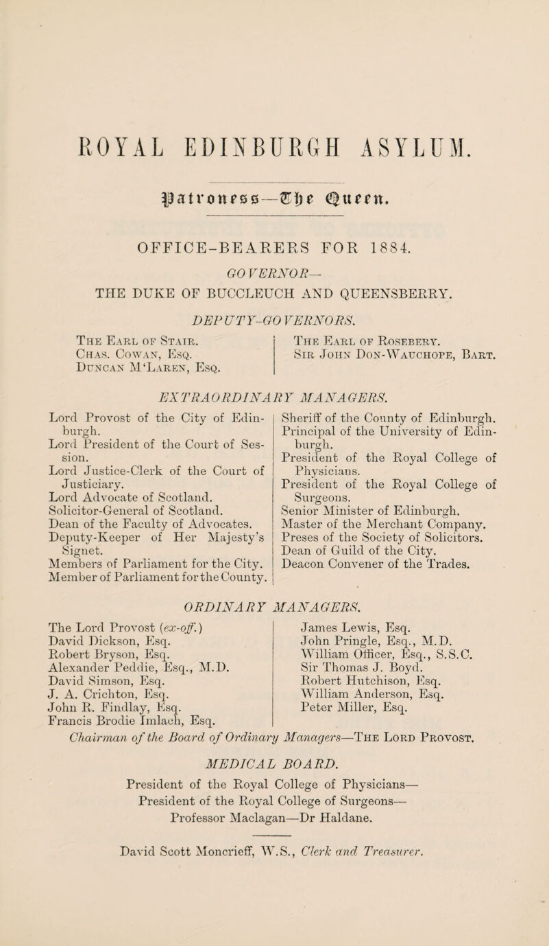 IJatronrsB—Z\)t Qtunt, OFFICE-BEARERS FOR 1884. GO VERNOR— THE DUKE OF BUCCLEUCH AND QUEENSBERRY. DEPUTY-GO VERNORS. The Earl of Stair. Chas. Cowan, Esq. Duncan M'Laren, Esq. The Earl of Rosebery. Sir John Don-Wauciiope, Bart. EX TRA ORDINA R Y MAN A GERS. Lord Provost of the City of Edin¬ burgh. Lord President of the Court of Ses¬ sion. Lord Justice-Clerk of the Court of J usticiary. Lord Advocate of Scotland. Solicitor-General of Scotland. Dean of the Faculty of Advocates. Deputy-Keeper of Her Majesty’s Signet. Members of Parliament for the City. Member of Parliament for the County. Sheriff of the County of Edinburgh. Principal of the University of Edin¬ burgh. President of the Royal College of Physicians. President of the Royal College of Surgeons. Senior Minister of Edinburgh. Master of the Merchant Company. lAeses of the Society of Solicitors. Dean of Guild of the City. Deacon Convener of the Trades. ORDINA R Y MAN A GERS. The Lord Provost (ex-off.) David Dickson, Esq. Robert Bryson, Esq. Alexander Peddie, Esq., M.D. David Simson, Esq. J. A. Crichton, Esq. John R. Findlay, Esq. Francis Brodie Imlaeh, Esq. James Lewis, Esq. John Pringle, Esq., M.D. William Officer, Esq., S.S.C. Sir Thomas J, Boyd. Robert Hutchison, Esq. William Anderson, Esq. Peter Miller, Esq. Chairman of the Board of Ordinary Managers—The Lord Provost. MEDICAL BOARD. President of the Royal College of Physicians— President of the Ptoyal College of Surgeons— Professor Maclagan—Dr Haldane. David Scott Moncrieff, W.S., Clerk and Treasurer.