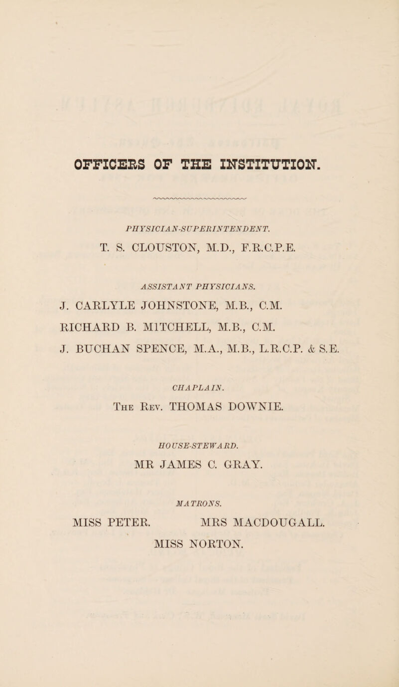 OFFICERS OF THE INSTITUTION PHYSICIAN-SUPERINTENDENT. T. S. CLOUSTON, M.D., F.R.C.P.E. ASSISTANT PHYSICIANS. J. CARLYLE JOHNSTONE, M.B., C.M. RICHARD B. MITCHELL, M.B., C.M. J. BUCHAN SPENCE, M.A., M.B., L.R.C.P. & S.E. CHAPLAIN. The Rev. THOMAS DOWNIE. HOUSE-STEWARD. MR JAMES C. GRAY. MA IRONS. MISS PETER. MRS MACDOUGALL. MISS NORTON.