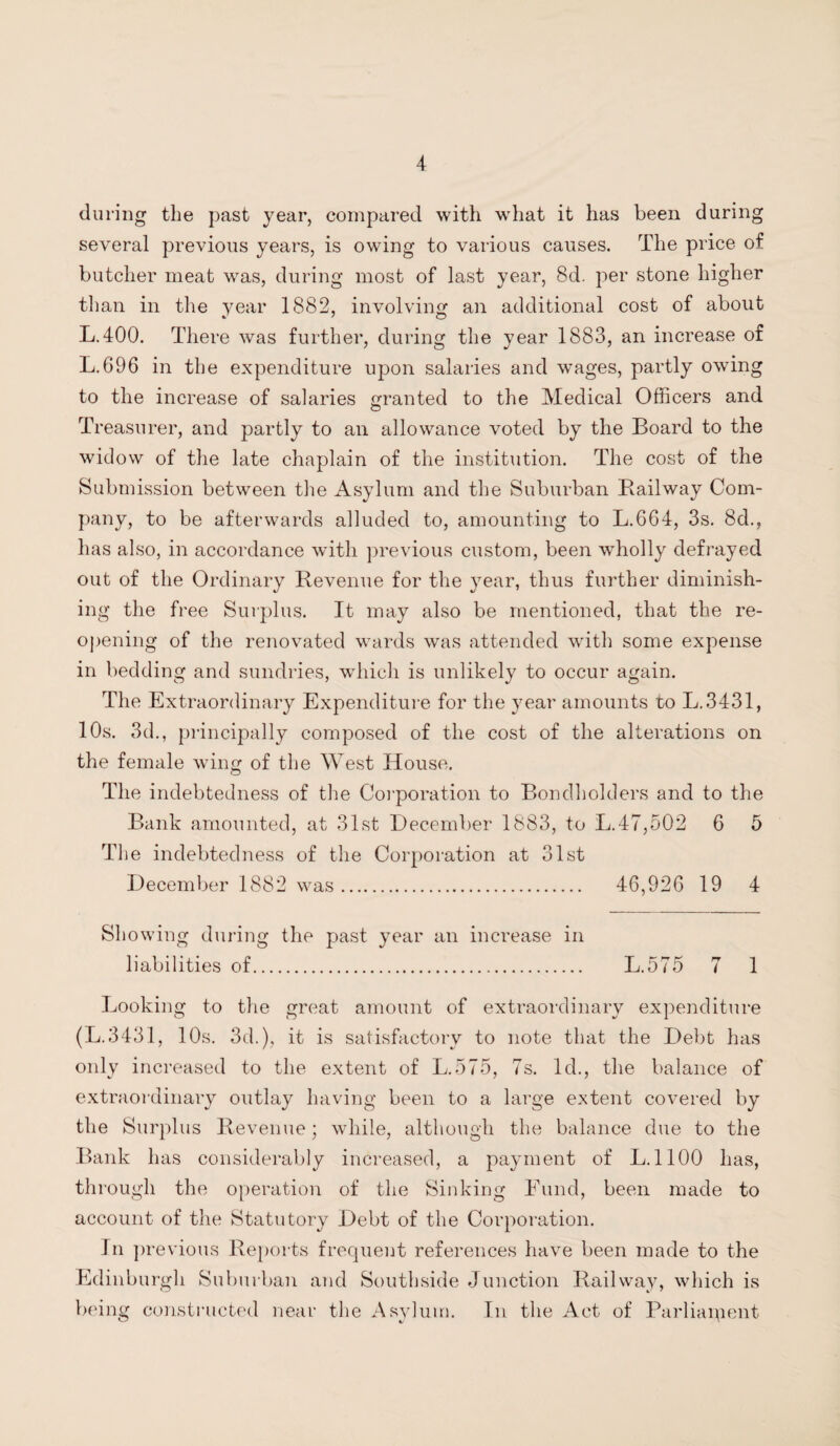 during the past year, compared with what it has been during several previous years, is owing to various causes. The price of butcher meat was, during most of last year, 8d. per stone higher than in the year 1882, involving an additional cost of about L.400. There was further, during the year 1883, an increase of L.696 in the expenditure upon salaries and wages, partly owing to the increase of salaries granted to the Medical Officers and Treasurer, and partly to an allowance voted by the Board to the widow of the late chaplain of the institution. The cost of the Submission between the Asylum and the Suburban Railway Com¬ pany, to be afterwards alluded to, amounting to L.664, 3s. 8d., has also, in accordance with previous custom, been wholly defrayed out of the Ordinary Revenue for the year, thus further diminish¬ ing the free Surplus. It may also be mentioned, that the re¬ opening of the renovated wards was attended with some expense in bedding and sundries, which is unlikely to occur again. The Extraordinary Expenditure for the year amounts to L.3431, 10s. 3d., principally composed of the cost of the alterations on the female wing of the West House. The indebtedness of the Corporation to Bondholders and to the Bank amounted, at 31st December 1883, to L.47,502 6 5 The indebtedness of the Corporation at 31st December 1882 was. 46,926 19 4 Showing during the past year an increase in liabilities of. L.575 7 1 Looking to the great amount of extraordinary expenditure (L.3431, 10s. 3d.), it is satisfactory to note that the Debt has only increased to the extent of L.575, 7s. Id., the balance of extraordinary outlay having been to a large extent covered by the Surplus Revenue; while, although the balance due to the Bank has considerably increased, a payment of L. 1100 has, through the operation of the Sinking Fund, been made to account of the Statutory Debt of the Corporation. In previous Reports frequent references have been made to the Edinburgh Suburban and Southside Junction Railway, which is being constructed near the Asylum. In the Act of Parliapient