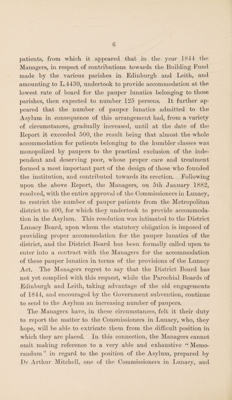 patients, from which it appeared that in the year 1844 the Managers, in respect of contributions towards the Building Fund made by the various parishes in Edinburgh and Leith, and amounting to L.4430, undertook to provide accommodation at the lowest rate of board for the pauper lunatics belonging to those parishes, then expected to number 125 persons. It further ap¬ peared that the number of pauper lunatics admitted to the Asylum in consequence of this arrangement had, from a variety of circumstances, gradually increased, until at the date of the Report it exceeded 500, the result being that almost the whole accommodation for patients belonging to the humbler classes was monopolized by paupers to the practical exclusion of the inde¬ pendent and deserving poor, whose proper care and treatment formed a most important part of the design of those who founded the institution, and contributed towards its erection. Following upon the above Report, the Managers, on 5th January 1882, resolved, with the entire approval of the Commissioners in Lunacy, to restrict the number of pauper patients from the Metropolitan district to 400, for which they undertook to provide accommoda¬ tion in the Asylum. This resolution was intimated to the District Lunacy Board, upon whom the statutory obligation is imposed of providing proper accommodation for the pauper lunatics of the district, and the District Board has been formally called upon to enter into a contract with the Managers for the accommodation of these pauper lunatics in terms of the provisions of the Lunacy Act. The Managers regret to say that the District Board has not yet complied with this request, while the Parochial Boards of Edinburgh and Leith, taking advantage of the old engagements of 1844, and encouraged by the Government subvention, continue to send to the Asylum an increasing number of paupers. The Managers have, in these circumstances, felt it their duty to report the matter to the Commissioners in Lunacy, who, they hope, will be able to extricate them from the difficult position in which they are placed. In this connection, the Managers cannot omit making reference to a very able and exhaustive “ Memo¬ randum ” in regard to the position of the Asylum, prepared by Dr Arthur Mitchell, one of the Commissioners in Lunacy, and