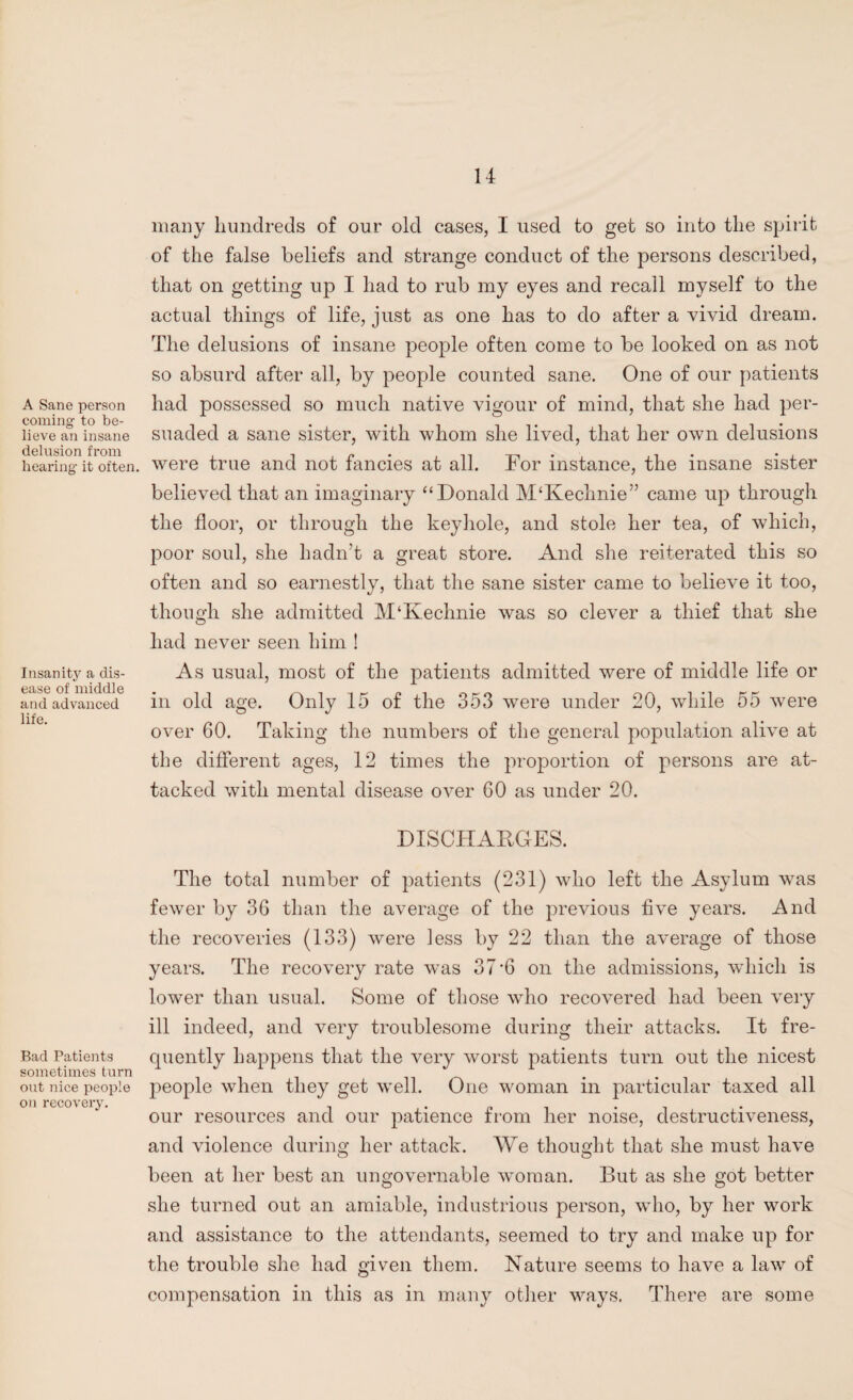 A Sane person coming- to be¬ lieve an insane delusion from hearing- it often Insanity a dis¬ ease of middle and advanced life. Bad Patients sometimes turn out nice people on recovery. many hundreds of our old cases, I used to get so into the spirit of the false beliefs and strange conduct of the persons described, that on getting up I had to rub my eyes and recall myself to the actual things of life, just as one has to do after a vivid dream. The delusions of insane people often come to be looked on as not so absurd after all, by people counted sane. One of our patients had possessed so much native vigour of mind, that she had per¬ suaded a sane sister, with whom she lived, that her own delusions were true and not fancies at all. For instance, the insane sister believed that an imaginary “Donald M‘Kechnie” came up through the floor, or through the keyhole, and stole her tea, of which, poor soul, she hadn’t a great store. And she reiterated this so often and so earnestly, that the sane sister came to believe it too, though she admitted M‘Kechnie was so clever a thief that she had never seen him ! As usual, most of the patients admitted were of middle life or in old age. Only 15 of the 353 were under 20, while 55 were over 60. Taking the numbers of the general population alive at the different ages, 12 times the proportion of persons are at¬ tacked with mental disease over 60 as under 20. DISCHARGES. The total number of patients (231) who left the Asylum was fewer by 36 than the average of the previous five years. And the recoveries (133) were less by 22 than the average of those years. The recovery rate was 37‘6 on the admissions, which is lower than usual. Some of those who recovered had been very ill indeed, and very troublesome during their attacks. It fre¬ quently happens that the very worst patients turn out the nicest people when they get well. One woman in particular taxed all our resources and our patience from her noise, destructiveness, and violence during her attack. We thought that she must have been at her best an ungovernable woman. But as she got better she turned out an amiable, industrious person, who, by her work and assistance to the attendants, seemed to try and make up for the trouble she had given them. Nature seems to have a law of compensation in this as in many other ways. There are some