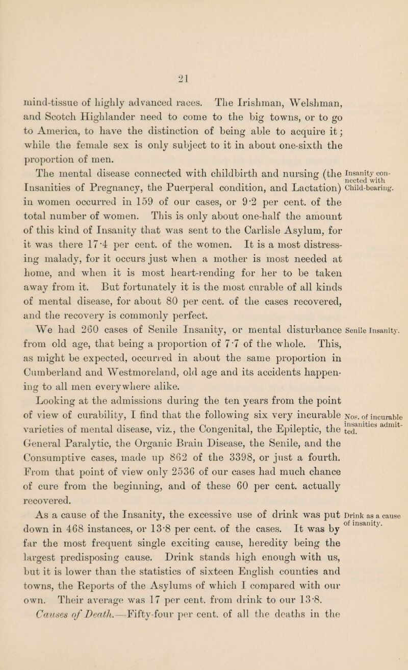 mind-tissue of highly advanced races. The Irishman, Welshman, and Scotch Highlander need to come to the big towns, or to go to America, to have the distinction of being able to acquire it; while the female sex is only subject to it in about one-sixth the proportion of men. The mental disease connected with childbirth and nursing (the insanity con- Insanities of Pregnancy, the Puerperal condition, and Lactation) Child-bearing-, in women occurred in 159 of our cases, or 9 ’2 per cent, of the total number of women. This is only about one-half the amount of this kind of Insanity that was sent to the Carlisle Asylum, for it was there 17*4 per cent, of the women. It is a most distress¬ ing malady, for it occurs just when a mother is most needed at home, and when it is most heart-rending for her to be taken away from it. But fortunately it is the most curable of all kinds of mental disease, for about 80 per cent, of the cases recovered, and the recovery is commonly perfect. We had 260 cases of Senile Insanity, or mental disturbance Senile insanity, from old age, that being a proportion of 7*7 of the whole. This, as might be expected, occurred in about the same proportion in Cumberland and Westmoreland, old age and its accidents happen¬ ing to all men everywhere alike. Looking at the admissions during the ten years from the point of view of curability, I find that the following six very incurable Nos. of incurable varieties of mental disease, viz., the Congenital, the Epileptic, the ^nlties adnut' General Paralytic, the Organic Brain Disease, the Senile, and the Consumptive cases, made up 862 of the 3398, or just a fourth. From that point of view only 2536 of our cases had much chance of cure from the beginning, and of these 60 per cent, actually recovered. As a cause of the Insanity, the excessive use of drink was put Drink as a cause down in 468 instances, or 13*8 per cent, of the cases. It was by 0 in&amk- far the most frequent single exciting cause, heredity being the largest predisposing cause. Drink stands high enough with us, but it is lower than the statistics of sixteen English counties and towns, the Reports of the Asylums of which I compared with our own. Their average was 17 per cent, from drink to our 13*8. Causes of Death.—■Fifty-four per cent, of all the deaths in the