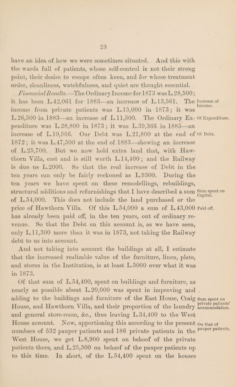 have an idea of how we were sometimes situated. And this with the wards full of patients, whose self-control is not their strong point, their desire to escape often keen, and for whose treatment order, cleanliness, watchfulness, and quiet are thought essential. Financial Results.—The Ordinary Income for 1873 was L. 28,500; it has been L.42,061 for 1883—an increase of L. 13,561. The increase of _ . Income. income from private patients was L. 15,000 in 1873 ; it was L.26,500 in 1883—an increase of L. 11,500. The Ordinary Ex-of Expenditure, penditure was L.28,800 in 1873 ; it was L.39,366 in 1883—an increase of L. 10,566. Our Debt was L.21,800 at the end of Of Debt. 1872; it was L.47,500 at the end of 1883—showing an increase of L. 25,700. But we now hold extra land that, with Haw¬ thorn Villa, cost and is still worth L. 14,400; and the Bail way is due us L. 2000. So that the real increase of Debt in the ten years can only be fairly reckoned as L.9300. During the ten years we have spent on these remodellings, rebuildings, structural additions and refurnishings that I have described a sum Sum sPent on ° Capital. of L.54,000. This does not include the land purchased or the price of Hawthorn Villa. Of this L.54,000 a sum of L.43,000 Paid off. has already been paid off, in the ten years, out of ordinary re¬ venue. So that the Debt on this account is, as we have seen, only L. 11,300 more than it was in 1873, not taking the Railway debt to us into account. And not taking into account the buildings at all, I estimate that the increased realizable value of the furniture, linen, plate, and stores in the Institution, is at least L.5000 over what it was in 1873. Of that sum of L. 54,400, spent on buildings and furniture, as nearly as possible about L. 20,000 was spent in improving and . adding to the buildings and furniture of the East House, Craig Sum spent on House, and Hawthorn Villa, and their proportion of the laundry accommodation, and general store-room, &c., thus leaving L.34,400 to the West House account. How, apportioning this according to the present on that of numbers of 532 pauper patients and 186 private patients in the paupei patients* West House, we get L.8,900 spent on behoof of the private patients there, and L. 25,500 on behoof of the pauper patients up to this time. In short, of the L.54,400 spent on the houses