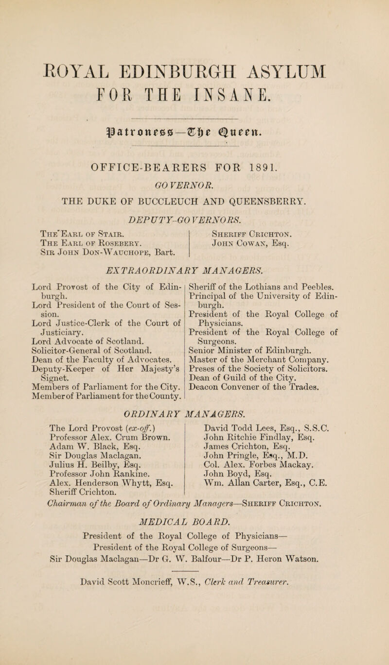 FOR THE INSANE. patroness—ggueeit. OFFICE-BEARERS FOR 1891. GO VERNOR. THE DUKE OF BUCCLEUCH AND QUEENSBERRY. DEPUTY-GO VERNORS. ThfJEarl of Stair. Sheriff Crichton. The Earl of Rosebery. John Cowan, Esq. Sir John Don-Wauchope, Bart. EXTRAORDINARY MANAGERS. Lord Provost of the City of Edin¬ burgh. Lord President of the Court of Ses¬ sion. Lord Justice-Clerk of the Court of Justiciary. Lord Advocate of Scotland. Solicitor-General of Scotland. Dean of the Faculty of Advocates. Deputy-Keeper of Her Majesty’s Signet. Members of Parliament for the City. Member of Parliament for the County. Sheriff of the Lothians and Peebles. Principal of the University of Edin¬ burgh. President of the Royal College of Physicians. President of the Royal College of Surgeons. Senior Minister of Edinburgh. Master of the Merchant Company. Preses of the Society of Solicitors. Dean of Guild of the City. Deacon Convener of the Trades. ORDINARY MANAGERS. The Lord Provost (ex-off.) Professor Alex. Crum Brown. Adam W. Black, Esq. Sir Douglas Maclagan. Julius H. Beilby, Esq. Professor John Rankine. Alex. Henderson Whytt, Esq. Sheriff Crichton. David Todd Lees, Esq., S.S.C. John Ritchie Findlay, Esq. James Crichton, Esq. John Pringle, Esq., M.D. Col. Alex. Forbes Mackay. John Boyd, Esq. Wm. Allan Carter, Esq., C.E. Chairman of the Board of Ordinary Managers—Sheriff Crichton. MEDICAL BOARD. President of the Royal College of Physicians— President of the Royal College of Surgeons— Sir Douglas Maclagan—Dr G. VV. Balfour—Dr P. Heron Watson. David Scott Moncrieff, W.S., Clerk and Treasurer.