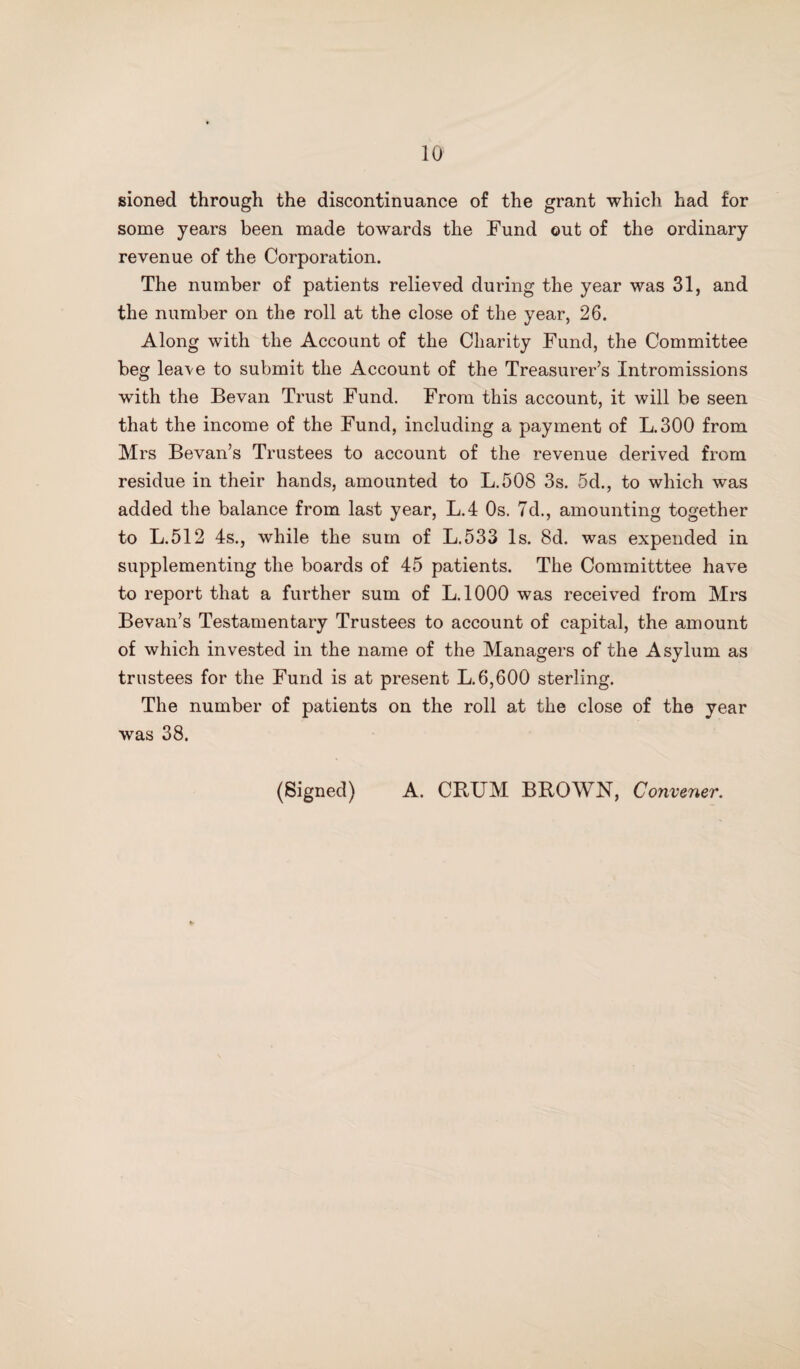 sioned through the discontinuance of the grant which had for some years been made towards the Fund out of the ordinary revenue of the Corporation. The number of patients relieved during the year was 31, and the number on the roll at the close of the year, 26. Along with the Account of the Charity Fund, the Committee beg lea\e to submit the Account of the Treasurer’s Intromissions with the Bevan Trust Fund. From this account, it will be seen that the income of the Fund, including a payment of L.300 from Mrs Bevan’s Trustees to account of the revenue derived from residue in their hands, amounted to L.508 3s. 5d., to which was added the balance from last year, L.4 Os. 7d., amounting together to L.512 4s., while the sum of L.533 Is. 8d. was expended in supplementing the boards of 45 patients. The Committtee have to report that a further sum of L.1000 was received from Mrs Bevan’s Testamentary Trustees to account of capital, the amount of which invested in the name of the Managers of the Asylum as trustees for the Fund is at present L. 6,600 sterling. The number of patients on the roll at the close of the year was 38. (Signed) A. CRUM BROWN, Convener.