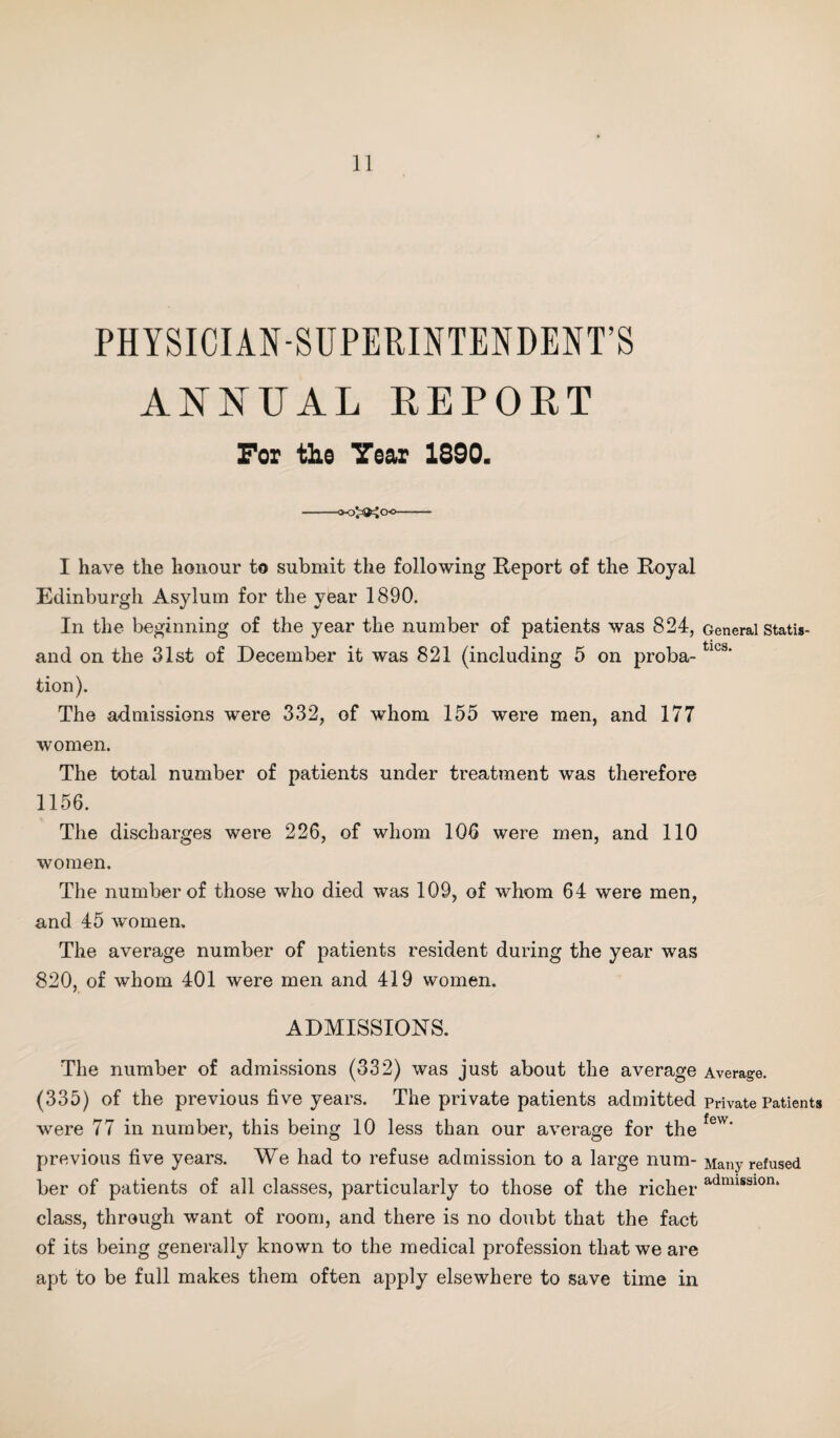 PHYSICIAN-SUPERINTENDENT’S ANNUAL REPOKT For the Tear 1890. o’^a^oo I have the honour to submit the following Report of the Royal Edinburgh Asylum for the year 1890. In the beginning of the year the number of patients was 824, General statis- and on the 31st of December it was 821 (including 5 on proba-tlcs' tion). The admissions were 332, of whom 155 were men, and 177 women. The total number of patients under treatment was therefore 1156. The discharges were 226, of whom 106 were men, and 110 women. The number of those who died was 109, of whom 64 were men, and 45 women. The average number of patients resident during the year was 820, of whom 401 were men and 419 women. ADMISSIONS. The number of admissions (332) was just about the average Average. (335) of the previous five years. The private patients admitted private Patients were 77 in number, this being 10 less than our average for the few’ previous five years. We had to refuse admission to a large num- Many refused ber of patients of all classes, particularly to those of the richer admisslon‘ class, through want of room, and there is no doubt that the fact of its being generally known to the medical profession that we are apt to be full makes them often apply elsewhere to save time in