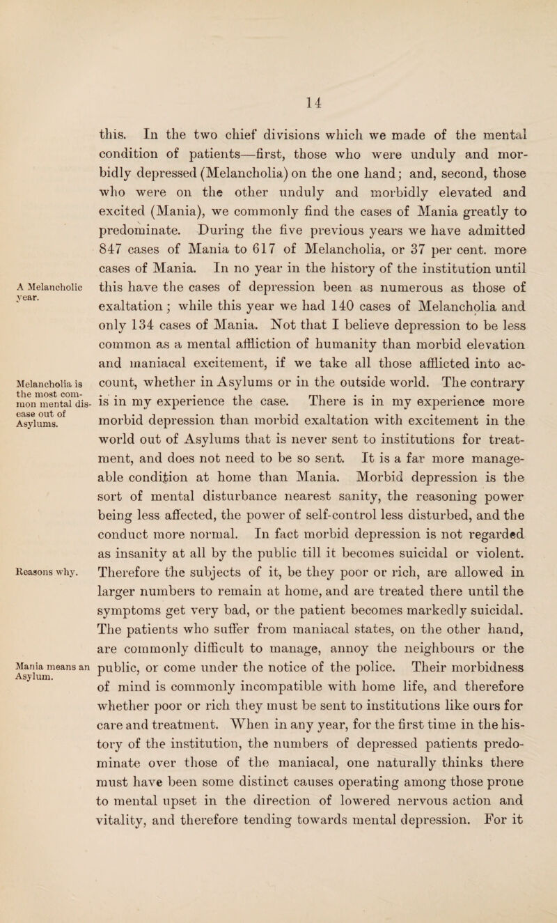 A Melancholic year. Melancholia is the most com¬ mon mental dis¬ ease out of Asylums. Reasons why. Mania means an Asylum. this. In the two chief divisions which we made of the mental condition of patients—first, those who were unduly and mor¬ bidly depressed (Melancholia) on the one hand; and, second, those who were on the other unduly and morbidly elevated and excited (Mania), we commonly find the cases of Mania greatly to predominate. During the five previous years we have admitted 847 cases of Mania to 617 of Melancholia, or 37 per cent, more cases of Mania. In no year in the history of the institution until this have the cases of depression been as numerous as those of exaltation; while this year we had 140 cases of Melancholia and only 134 cases of Mania. Not that I believe depression to be less common as a mental affliction of humanity than morbid elevation and maniacal excitement, if we take all those afflicted into ac¬ count, whether in Asylums or in the outside world. The contrary is in my experience the case. There is in my experience more morbid depression than morbid exaltation with excitement in the world out of Asylums that is never sent to institutions for treat¬ ment, and does not need to be so sent. It is a far more manage¬ able condition at home than Mania. Morbid depression is the sort of mental disturbance nearest sanity, the reasoning power being less affected, the power of self-control less disturbed, and the conduct more normal. In fact morbid depression is not regarded as insanity at all by the public till it becomes suicidal or violent. Therefore the subjects of it, be they poor or rich, are allowed in larger numbers to remain at home, and are treated there until the symptoms get very bad, or the patient becomes markedly suicidal. The patients who suffer from maniacal states, on the other hand, are commonly difficult to manage, annoy the neighbours or the public, or come under the notice of the police. Their morbidness of mind is commonly incompatible with home life, and therefore whether poor or rich they must be sent to institutions like ours for care and treatment. When in any year, for the first time in the his¬ tory of the institution, the numbers of depressed patients predo¬ minate over those of the maniacal, one naturally thinks there must have been some distinct causes operating among those prone to mental upset in the direction of lowered nervous action and vitality, and therefore tending towards mental depression. For it