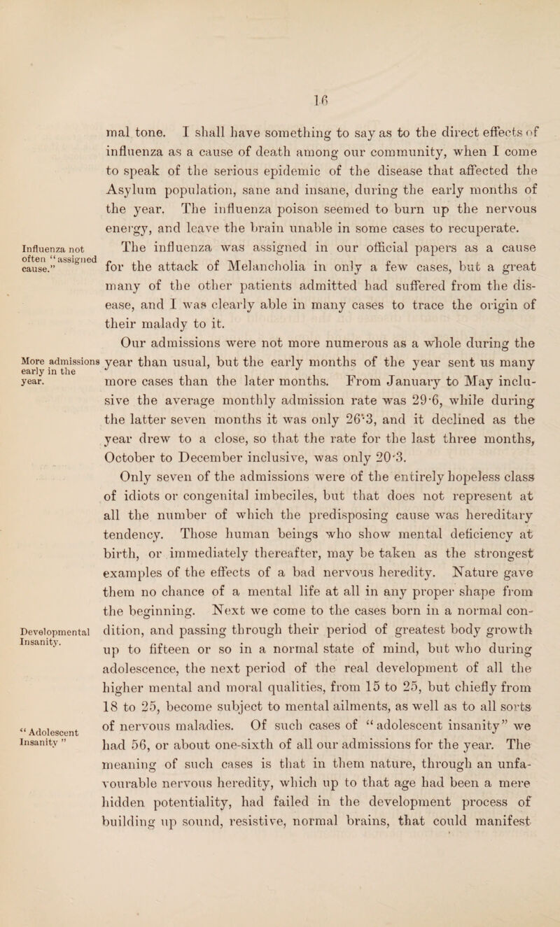 Influenza not often “assigned cause.” More admissions early in the year. Developmental Insanity. “ Adolescent Insanity ” mal tone. I shall have something to say as to the direct effects of influenza as a cause of death among our community, when I come to speak of the serious epidemic of the disease that affected the Asylum population, sane and insane, during the early months of the year. The influenza poison seemed to burn up the nervous energy, and leave the brain unable in some cases to recuperate. The influenza was assigned in our official papers as a cause for the attack of Melancholia in only a few cases, but a great many of the other patients admitted had suffered from the dis¬ ease, and I was clearly able in many cases to trace the origin of their malady to it. Our admissions were not more numerous as a whole during the year than usual, but the early months of the year sent us many more cases than the later months. From January to May inclu¬ sive the average monthly admission rate was 29*6, while during the latter seven months it was only 26* 3, and it declined as the year drew to a close, so that the rate for the last three months, October to December inclusive, was only 20'3. Only seven of the admissions were of the entirely hopeless class of idiots or congenital imbeciles, but that does not represent at all the number of which the predisposing cause was hereditary tendency. Those human beings who show mental deficiency at birth, or immediately thereafter, may be taken as the strongest examples of the effects of a bad nervous heredity. Nature gave them no chance of a mental life at all in any proper shape from the beginning. Next we come to the cases born in a normal con¬ dition, and passing through their period of greatest body growth up to fifteen or so in a normal state of mind, but who during adolescence, the next period of the real development of all the higher mental and moral qualities, from 15 to 25, but chiefly from 18 to 25, become subject to mental ailments, as well as to all sorts of nervous maladies. Of such cases of “adolescent insanity” we had 56, or about one-sixth of all our admissions for the year. The meaning of such cases is that in them nature, through an unfa¬ vourable nervous heredity, which up to that age had been a mere hidden potentiality, had failed in the development process of building up sound, resistive, normal brains, that could manifest