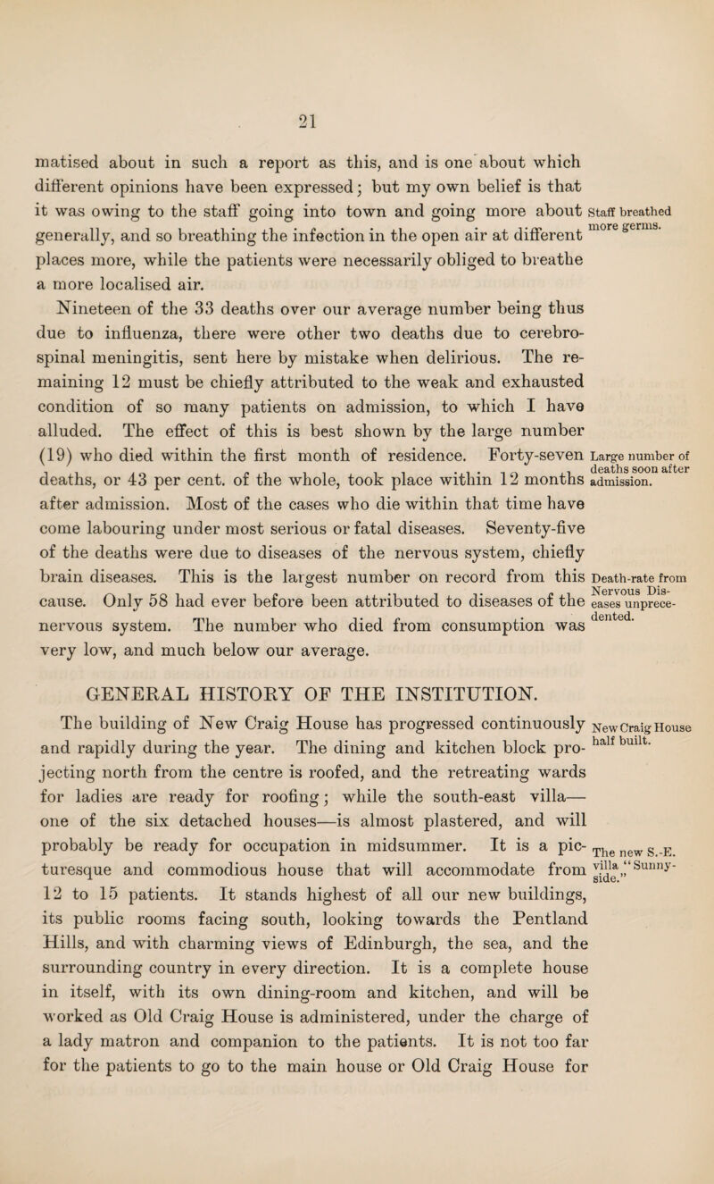 matised about in such a report as this, and is one about which different opinions have been expressed; but my own belief is that it was owing to the staff going into town and going more about staff breathed generally, and so breathing the infection in the open air at different more germs’ places more, while the patients were necessarily obliged to breathe a more localised air. Nineteen of the 33 deaths over our average number being thus due to influenza, there were other two deaths due to cerebro¬ spinal meningitis, sent here by mistake when delirious. The re¬ maining 12 must be chiefly attributed to the weak and exhausted condition of so many patients on admission, to which I have alluded. The effect of this is best shown by the large number (19) who died within the first month of residence. Forty-seven Large number of , „ , ,i deaths soon after deaths, or 43 per cent, or the whole, took place within 12 months admission. after admission. Most of the cases who die within that time have come labouring under most serious or fatal diseases. Seventy-five of the deaths were due to diseases of the nervous system, chiefly brain diseases. This is the largest number on record from this Death-rate from Nervous Dis~ cause. Only 58 had ever before been attributed to diseases of the eases unprece- nervous system. The number who died from consumption was dented' very low, and much below our average. GENERAL HISTORY OF THE INSTITUTION. The building of New Craig House has progressed continuously New Craig House and rapidly during the year. The dining and kitchen block pro- half bmlt' jecting north from the centre is roofed, and the retreating wards for ladies are ready for roofing; while the south-east villa— one of the six detached houses—is almost plastered, and will probably be ready for occupation in midsummer. It is a pic- The new g E turesque and commodious house that will accommodate from J?d^,‘‘Sunny' 12 to 15 patients. It stands highest of all our new buildings, its public rooms facing south, looking towards the Pentland Hills, and with charming views of Edinburgh, the sea, and the surrounding country in every direction. It is a complete house in itself, with its own dining-room and kitchen, and will be worked as Old Craig House is administered, under the charge of a lady matron and companion to the patients. It is not too far for the patients to go to the main house or Old Craig House for