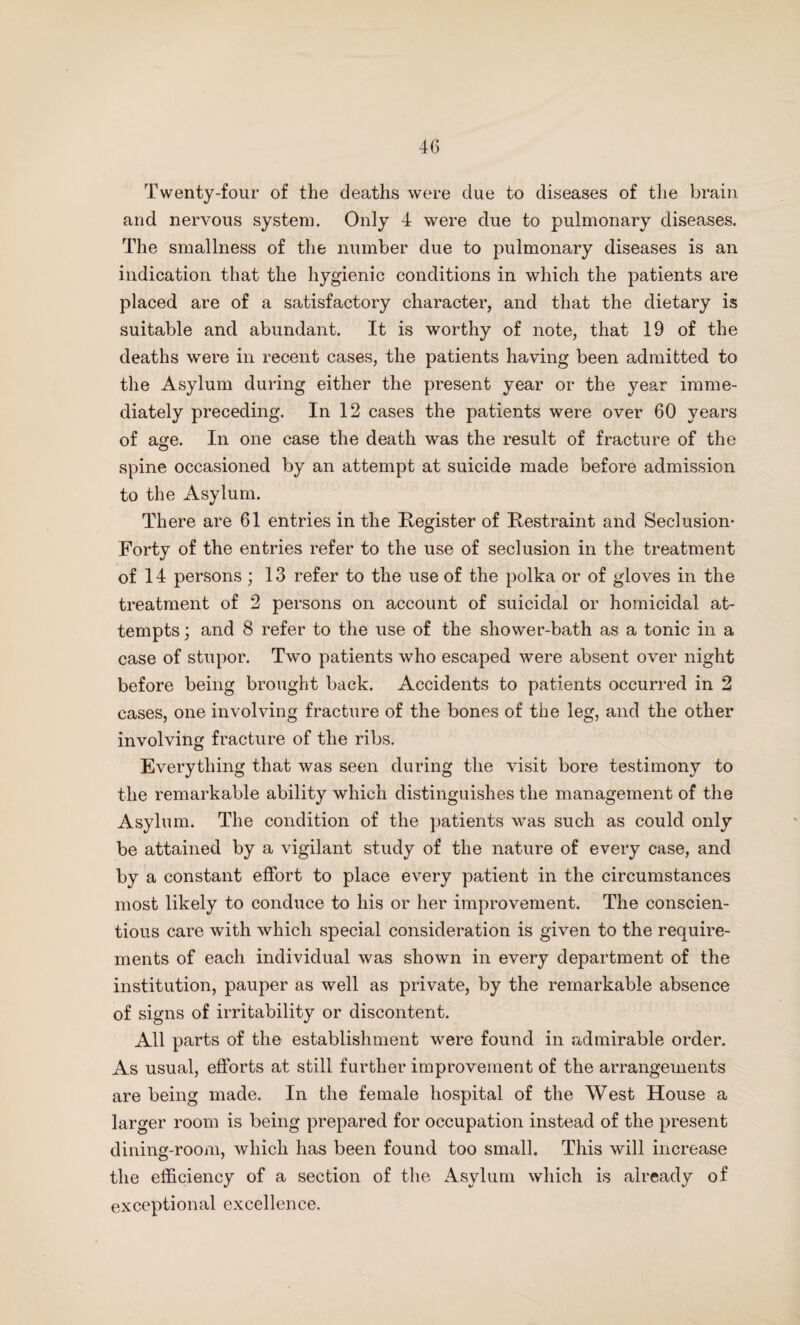 Twenty-four of the deaths were clue to diseases of the brain and nervous system. Only 4 were due to pulmonary diseases. The smallness of the number due to pulmonary diseases is an indication that the hygienic conditions in which the patients are placed are of a satisfactory character, and that the dietary is suitable and abundant. It is worthy of note, that 19 of the deaths were in recent cases, the patients having been admitted to the Asylum during either the present year or the year imme¬ diately preceding. In 12 cases the patients were over 60 years of age. In one case the death was the result of fracture of the spine occasioned by an attempt at suicide made before admission to the Asylum. There are 61 entries in the Register of Restraint and Seclusion- Forty of the entries refer to the use of seclusion in the treatment of 14 persons; 13 refer to the use of the polka or of gloves in the treatment of 2 persons on account of suicidal or homicidal at¬ tempts ; and 8 refer to the use of the shower-bath as a tonic in a case of stupor. Two patients who escaped were absent over night before being brought back. Accidents to patients occurred in 2 cases, one involving fracture of the bones of the leg, and the other involving fracture of the ribs. Everything that was seen during the visit bore testimony to the remarkable ability which distinguishes the management of the Asylum. The condition of the patients was such as could only be attained by a vigilant study of the nature of every case, and by a constant effort to place every patient in the circumstances most likely to conduce to his or her improvement. The conscien¬ tious care with which special consideration is given to the require¬ ments of each individual was shown in every department of the institution, pauper as well as private, by the remarkable absence of signs of irritability or discontent. All parts of the establishment were found in .admirable order. As usual, efforts at still further improvement of the arrangements are being made. In the female hospital of the West House a larger room is being prepared for occupation instead of the present dining-room, which has been found too small. This will increase the efficiency of a section of the Asylum which is already of exceptional excellence.