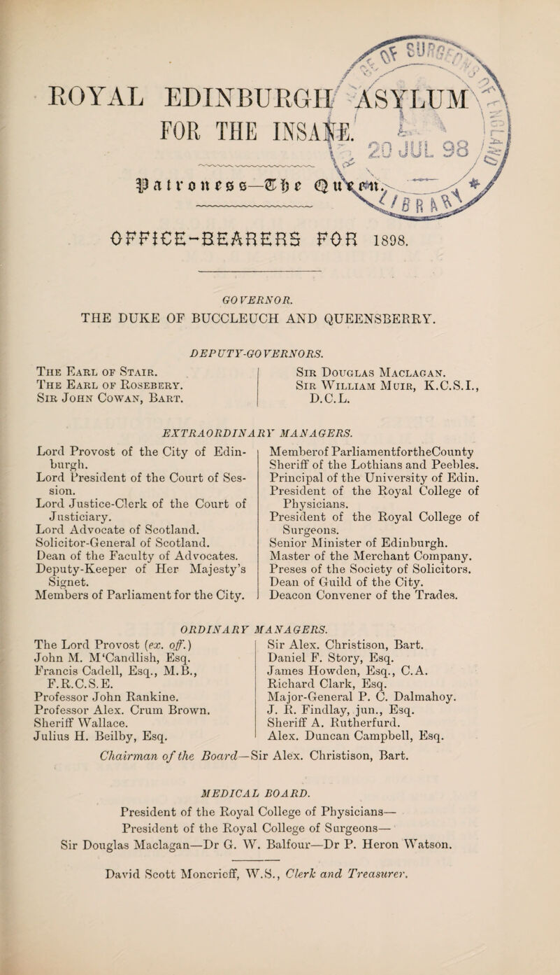 ROYAL EDINBURGH ASYLUM FOR THE INSANE. $ - OFFICE-BEARERS FOR 1898. GO VERNOR. THE DUKE OF BUCCLEUCH AND QUEENSBERRY. DEP UTY-GO VERNORS. The Earl of Stair. The Earl of Rosebery. Sir John Cowan, Bart. Sir Douglas Maclagan. Sir William Muir, K.C.S.I., D.C.L. EXT RAO RD IN A RMANAGERS. Lord Provost of the City of Edin¬ burgh. Lord President of the Court of Ses¬ sion. Lord Justice-Clerk of the Court of J usticiary. Lord Advocate of Scotland. Solicitor-General of Scotland. Dean of the Faculty of Advocates. Deputy-Keeper of Her Majesty’s Signet. Members of Parliament for the City. Memberof ParliamentfortheCounty Sheriff of the Lothians and Peebles. Principal of the University of Edin. President of the Royal College of Physicians. President of the Royal College of Surgeons. Senior Minister of Edinburgh. Master of the Merchant Company. Preses of the Society of Solicitors. Dean of Guild of the City. Deacon Convener of the Trades. ORDINARY The Lord Provost (ex. of.) John M. M'Candlish, Esq. Francis Cadell, Esq., M.B., F.R.C.S.E. Professor John Rankine. Professor Alex. Crum Brown. Sheriff Wallace. Julius H. Beilby, Esq. ANAGERS. Sir Alex. Christison, Bart. Daniel F. Story, Esq. James Howden, Esq., C.A. Richard Clark, Esq. Major-General P. C. Dalmahoy. J. R. Findlay, jun., Esq. Sheriff A. Rutherfurd. Alex. Duncan Campbell, Esq. Chairman of the Board—Sir Alex. Christison, Bart. MEDICAL BOARD. President of the Royal College of Physicians— President of the Royal College of Surgeons— Sir Douglas Maclagan—Dr G. W. Balfour—Dr P. Heron Watson. David Scott Moncrieff, W.S., Cleric and Treasurer.