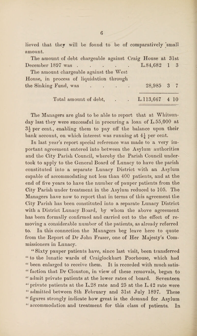 lieved that they will be found to be of comparatively 'small amount. The amount of debt chargeable against Craig House at 31st December 1897 was ..... L.84,682 1 3 The amount chargeable against the West o O House, in process of liquidation through the Sinking Fund, was .... 28,985 3 7 Total amount of debt, . . L.l 13,6(57 4 10 The Managers are glad to be able to report that at Whitsun¬ day last they were successful in procuring a loan of L.55,000 at 3^ per cent., enabling them to pay off the balance upon their bank account, on which interest was running at 4^ per cent. In last year’s report special reference was made to a very im¬ portant agreement entered into between the Asylum authorities and the City Parish Council, whereby the Parish Council under¬ took to apply to the General Board of Lunacy to have the parish constituted into a separate Lunacy District with an Asylum capable of accommodating not less than 400 patients, and at the end of five years to have the number of pauper patients from the City Parish under treatment in the Asylum reduced to 105. The Managers have now to report that in terms of this agreement the City Parish has been constituted into a separate Lunacy District with a District Lunacy Board, by whom the above agreement has been formally confirmed and carried out to the effect of re¬ moving a considerable number of the patients, as already referred to. In this connection the Managers beg leave here to quote from the Report of Dr John Fraser, one of Her Majesty’s Com¬ missioners in Lunacy. “ Sixty pauper patients have, since last visit, been transferred “ to the lunatic wards of Craiglockhart Poorliouse, which had “ been enlarged to receive them. It is recorded with much satis- “ faction that Dr Clouston, in view of these removals, began to “ admit private patients at the lower rates of board. Seventeen “ private patients at the L.28 rate and 25 at the L.42 rate were “ admitted between 8th February and 31st July 1897. These “ figures strongly indicate how great is the demand for Asylum “ accommodation and treatment for this class of patients. In