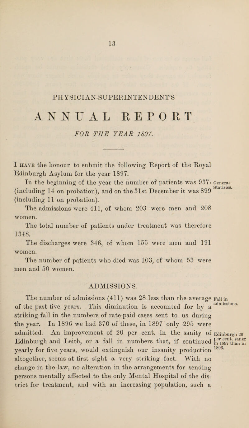 PHYSICIAN-SUPERINTENDENT’S ANNUAL REPORT FOR THE YEAR 1897. I have the honour to submit the following Report of the Royal Edinburgh Asylum for the year 1897. In the beginning of the year the number of patients was 937> (including 14 on probation), and on the 31st December it was 899 (including 11 on probation). The admissions were 411, of whom 203 were men and 208 women. The total number of patients under treatment was therefore 1348. The discharges were 346, of whom 155 were men and 191 women. The number of patients who died was 103, of whom 53 were men and 50 women. ADMISSIONS. The number of admissions (411) was 28 less than the average of the past five years. This diminution is accounted for by a striking fall in the numbers of rate-paid cases sent to us during the year. In 1896 we had 370 of these, in 1897 only 295 were admitted. An improvement of 20 per cent, in the sanity of Edinburgh and Leith, or a fall in numbers that, if continued yearly for five years, would extinguish our insanity production altogether, seems at first sight a very striking fact. With no change in the law, no alteration in the arrangements for sending persons mentally affected to the only Mental Hospital of the dis¬ trict for treatment, and with an increasing population, such a Genera; Statisics. Fall in admissions. Edinburgh 20 per cent, saner in 1897 than in 1896.