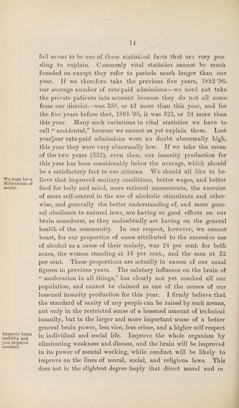 We hope for a Millennium of sanity. Improve brain stability and you improve conduct. fall seems to be one of those statistical facts that are very puz¬ zling to explain. Commonly vital statistics cannot be much founded on except they refer to periods much longer than one year. If we therefore take the previous five years, 1892-’96> our average number of rate-paid admissions—we need not take the private patients into account because they do not all come from our district—was 338, or 43 more than this year, and for the five years before that, 1891-’95, it was 323, or 24 more than this }^ear. Many such variations in vital statistics we have to call “ accidental,” because we cannot as yet explain them. Last year|our rate-paid admissions were no doubt abnormally high, this year they were very abnormally low. If we take the mean of the two years (332), even then, our insanity production for this year has been considerably below the average, which should be a satisfactory fact to our citizens. We should all like to be¬ lieve that improved sanitary conditions, better wages, and better food for body and mind, more rational amusements, the exercise of more self-control in the use of alcoholic stimulants and other¬ wise, and generally the better understanding of, and more gene¬ ral obedience to natural laws, are having as good effects on our brain soundness, as they undoubtedly are having on the general health of the community. In one respect, however, we cannot boast, for our proportion of cases attributed to the excessive use of alcohol as a cause of their malady, was 24 per cent, for both sexes, the women standing at 16 per cent., and the men at 32 per cent. These proportions are actually in excess of our usual figures in previous years. The salutary influence on the brain of “ moderation in all things,” has clearly not yet reached all our population, and cannot be claimed as one of the causes of our lessened insanity production for this year. I firmly believe that the standard of sanity of any people can be raised by such means, not only in the restricted sense of a lessened amount of technical insanity, but in the larger and more important sense of a better general brain power, less vice, less crime, and a higher self respect in individual and social life. Improve the whole organism by eliminating weakness and disease, and the brain will be improved in its power of mental working, while conduct will be likely to improve on the lines of moral, social, and religious laws. This does not in the slightest degree imply that direct moral and re
