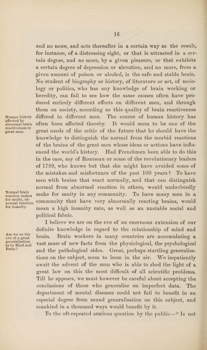 Human history affected by abnormal brain reactiveness in great men. Normal brain reaction makes for sanity, ab¬ normal reaction for insanity. Are we on the eve of a great generalisation as to Mind and Brain ? and no more, and acts thereafter in a certain way as the result, for instance, of a distressing sight, or that is attracted in a cer¬ tain degree, and no more, by a given pleasure, or that exhibits a certain degree of depression or elevation, and no more, from a given amount of poison or alcohol, is the safe and stable brain. No student of biography or history, of literature or art, of socio¬ logy or politics, who has any knowledge of brain working or heredity, can fail to see how the same causes often have pro¬ duced entirely different effects on different men, and through them on society, according as this quality of brain reactiveness differed in different men. The course of human history has often been affected thereby. It would seem to be one of the great needs of the critic of the future that he should have the knowledge to distinguish the normal from the morbid reactions of the brains of the great men whose ideas or actions have influ¬ enced the world’s history. Had Frenchmen been able to do this in the case, say of Rousseau or some of the revolutionary leaders of 1789, who knows but that she might have avoided some of the mistakes and misfortunes of the past 100 years'! To have men with brains that react normally, and that can distinguish normal from abnormal reaction in others, would undoubtedly make for sanity in any community. To have many men in a community that have very abnormally reacting brains, would mean a high insanity rate, as well as an unstable social and political fabric. I believe we are on the eve of an enormous extension of our definite knowledge in regard to the relationship of mind and brain. Brain workers in many countries are accumulating a vast mass of new facts from the physiological, the psychological and the pathological sides. Great, perhaps startling generalisa¬ tions on the subject, seem to loom in the air. We impatiently await the advent of the man who is able to shed the light of a great law on this the most difficult of all scientific problems. Till he appears, we must however be careful about accepting the conclusions of those who generalise on imperfect data. The department of mental diseases could not fail to benefit in an especial degree from sound generalisation on this subject, and mankind in a thousand ways would benefit by it. To the oft-repeated anxious question by the public—“ Is not