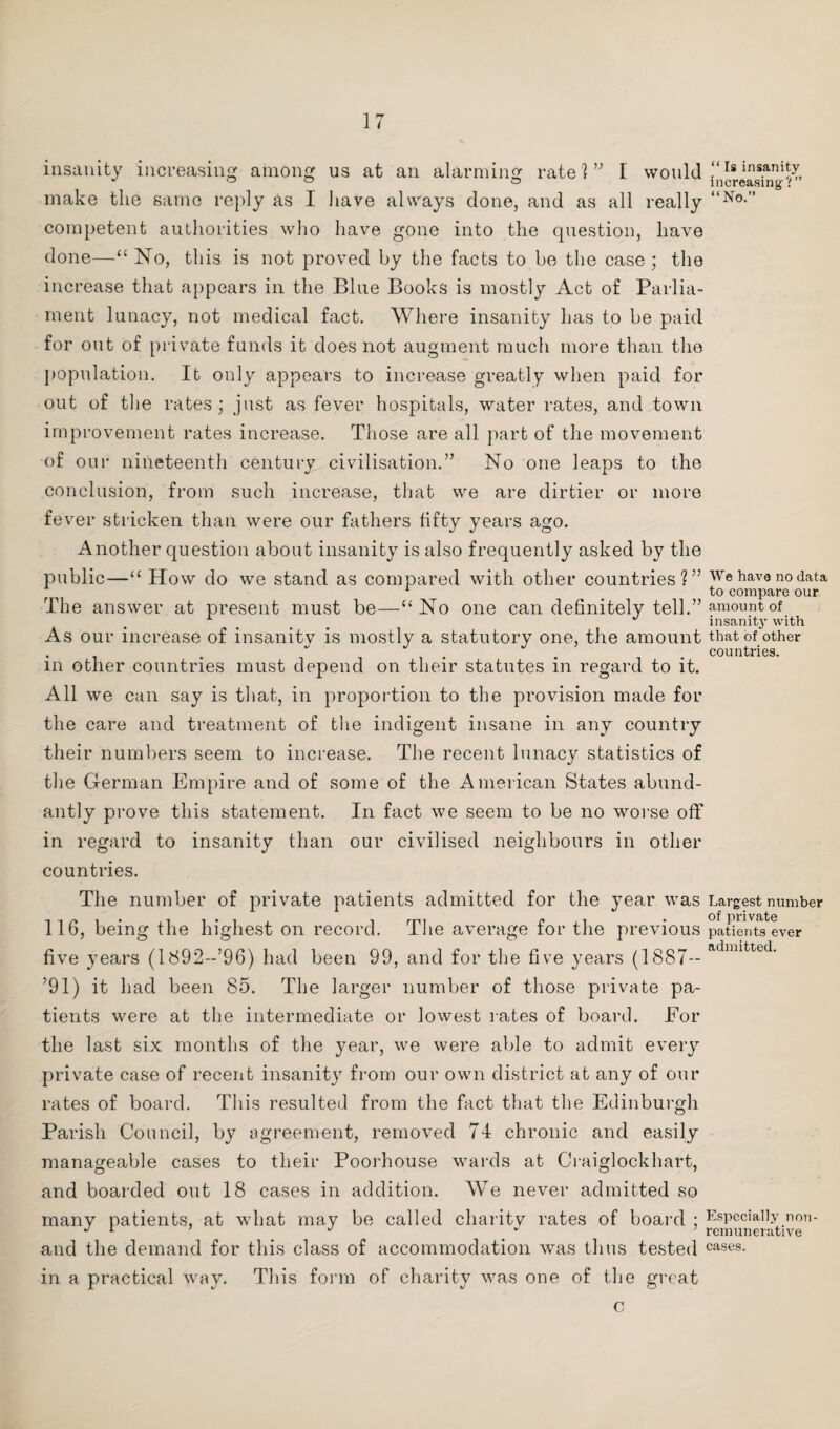 insanity increasing among us at an alarming rate!” I would .“Isins.ani^, make the same reply as I have always clone, and as all really “No-” competent authorities who have gone into the question, have done—“ No, this is not proved by the facts to be the case; the increase that appears in the Blue Books is mostly Act of Parlia¬ ment lunacy, not medical fact. Where insanity has to be paid for out of private funds it does not augment much more than the population. It only appears to increase greatly when paid for out of the rates ; just as fever hospitals, water rates, and town improvement rates increase. Those are all part of the movement of our nineteenth century civilisation.” No one leaps to the conclusion, from such increase, that we are dirtier or more fever stricken than were our fathers fifty years ago. Another question about insanity is also frequently asked by the public—“ How do we stand as compared with other countries?” We have no data 1 . to compare our The answer at present must be—“No one can definitely tell.” amount of insanity with As our increase of insanitv is mostly a statutory one, the amount that of other . . ” . . countries. m other countries must depend on their statutes in regard to it. All we can say is that, in proportion to the provision made for the care and treatment of the indigent insane in any country their numbers seem to increase. The recent lunacy statistics of the German Empire and of some of the American States abund¬ antly prove this statement. In fact we seem to be no worse off in regard to insanity than our civilised neighbours in other countries. The number of private patients admitted for the year was Largest number 116, being the highest on record. The average for the previous paUeiUsever five years (l892-’96) had been 99, and for the five years (1887— admifcted- ’91) it had been 85. The larger number of those private pa¬ tients were at the intermediate or lowest rates of board. Eor the last six months of the year, we were able to admit every private case of recent insanity from our own district at any of our rates of board. This resulted from the fact that the Edinburgh Parish Council, by agreement, removed 74 chronic and easily manageable cases to their Poorhouse wards at Craiglockhart, and boarded out 18 cases in addition. We never admitted so many patients, at what may be called charity rates of board ; Especially non- J 1 J remunerative and the demand for this class of accommodation was thus tested cases- in a practical way. This form of charity was one of the great c