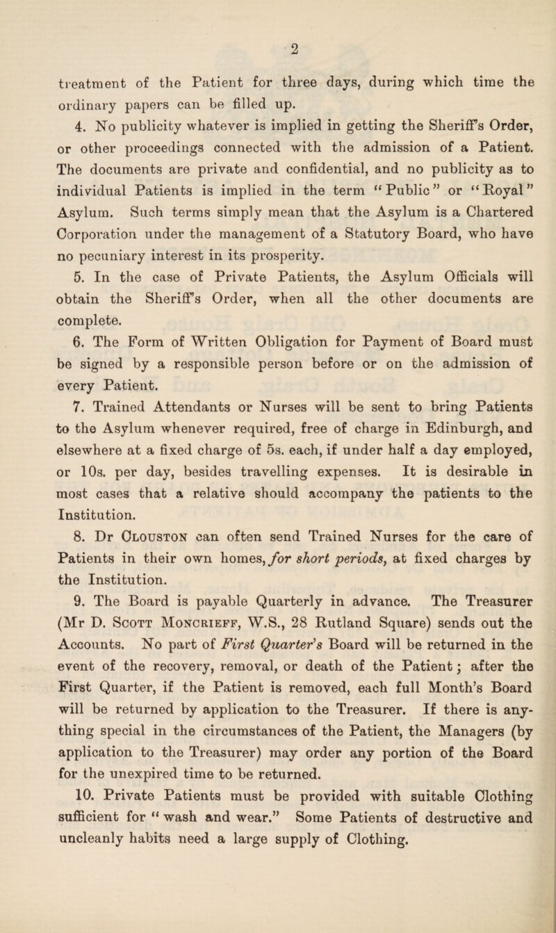 treatment of the Patient for three days, during which time the ordinary papers can be filled up. 4. No publicity whatever is implied in getting the Sheriffs Order, or other proceedings connected with the admission of a Patient. The documents are private and confidential, and no publicity as to individual Patients is implied in the term “ Public ” or “ Royal ” Asylum. Such terms simply mean that the Asylum is a Chartered Corporation under the management of a Statutory Board, who have no pecuniary interest in its prosperity. 5. In the case of Private Patients, the Asylum Officials will obtain the Sheriffs Order, when all the other documents are complete. 6. The Form of Written Obligation for Payment of Board must be signed by a responsible person before or on the admission of every Patient. 7. Trained Attendants or Nurses will be sent to bring Patients to the Asylum whenever required, free of charge in Edinburgh, and elsewhere at a fixed charge of 5s. each, if under half a day employed, or 10s. per day, besides travelling expenses. It is desirable in most cases that a relative should accompany the patients to the Institution. 8. Dr Clouston can often send Trained Nurses for the care of Patients in their own homes, for short periods, at fixed charges by the Institution. 9. The Board is payable Quarterly in advance. The Treasurer (Mr D. Scott Moncrieff, W.S., 28 Rutland Square) sends out the Accounts. No part of First Quarter’s Board will be returned in the event of the recovery, removal, or death of the Patient; after the First Quarter, if the Patient is removed, each full Month’s Board will be returned by application to the Treasurer. If there is any¬ thing special in the circumstances of the Patient, the Managers (by application to the Treasurer) may order any portion of the Board for the unexpired time to be returned. 10. Private Patients must be provided with suitable Clothing sufficient for “ wash and wear.” Some Patients of destructive and uncleanly habits need a large supply of Clothing.