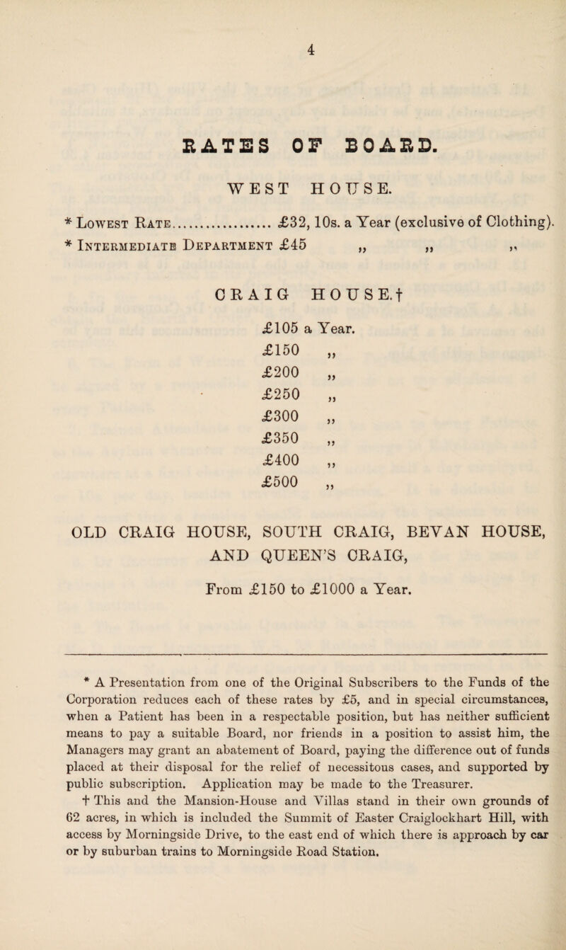 RATES OP BOARD. WEST HOUSE. * Lowest Rate. £32,10s. a Year (exclusive of Clothing). * Intermediate Department £45 ,, ,, ,, CRAIG HOUSE.f £105 a Year. £150 £200 £250 £300 £350 £400 £500 OLD CRAIG HOUSE, SOUTH CRAIG, BEVAN HOUSE, AND QUEEN’S CRAIG, From £150 to £1000 a Year. * A Presentation from one of the Original Subscribers to the Funds of the Corporation reduces each of these rates by £5, and in special circumstances, when a Patient has been in a respectable position, but has neither sufficient means to pay a suitable Board, nor friends in a position to assist him, the Managers may grant an abatement of Board, paying the difference out of funds placed at their disposal for the relief of necessitous cases, and supported by public subscription. Application may be made to the Treasurer. t This and the Mansion-House and Villas stand in their own grounds of 62 acres, in which is included the Summit of Easter Craiglockhart Hill, with access by Morningside Drive, to the east end of which there is approach by car or by suburban trains to Morningside Road Station.