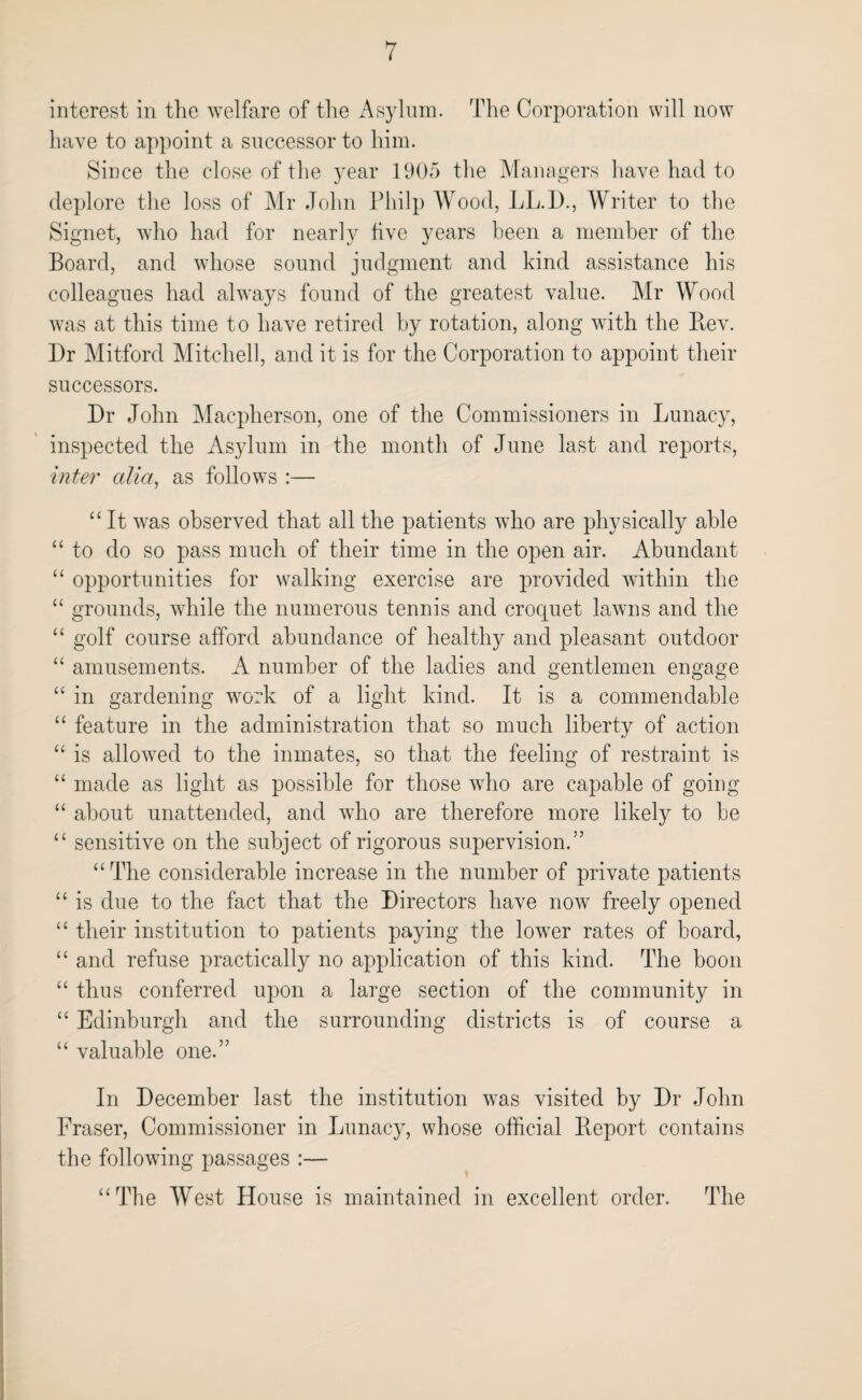 interest in the welfare of the Asylum. The Corporation will now have to appoint a successor to him. Since the close of the year 1905 the Managers have had to deplore the loss of Mr John Pliilp Wood, LL.l)., Writer to the Signet, who had for nearly live years been a member of the Board, and whose sound judgment and kind assistance his colleagues had always found of the greatest value. Mr Wood was at this time to have retired by rotation, along with the Bev. Dr Mitford Mitchell, and it is for the Corporation to appoint their successors. Dr John Macpherson, one of the Commissioners in Lunacy, inspected the Asylum in the month of June last and reports, inter alia, as follows :— “ It was observed that all the patients who are physically able “ to do so pass much of their time in the open air. Abundant “ opportunities for walking exercise are provided within the “ grounds, while the numerous tennis and crocjuet lawns and the “ golf course afford abundance of healthy and pleasant outdoor “ amusements. A number of the ladies and gentlemen engage “ in gardening work of a light kind. It is a commendable “ feature in the administration that so much liberty of action “ is allowed to the inmates, so that the feeling of restraint is “ made as light as possible for those who are capable of going “ about unattended, and who are therefore more likely to be “ sensitive on the subject of rigorous supervision.” “ The considerable increase in the number of private patients “ is due to the fact that the Directors have now freely opened “ their institution to patients paying the lower rates of board, “ and refuse practically no application of this kind. The boon “ thus conferred upon a large section of the community in “ Edinburgh and the surrounding districts is of course a “ valuable one.” In December last the institution was visited by Dr John Fraser, Commissioner in Lunacy, whose official Ileport contains the following passages :— “The West House is maintained in excellent order. The