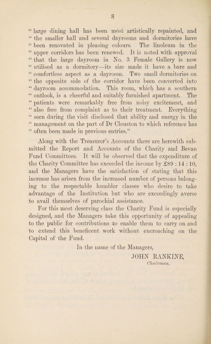“ large dining hall has been most artistically repainted, and “ the smaller hall and several dayrooms and dormitories have “ been renovated in pleasing colours. The linoleum in the “ upper corridors has been renewed. It is noted with approval “ that the large dayroom in No. 3 Female Gallery is now “ utilised as a dormitory—its size made it have a bare and “ comfortless aspect as a dayroom. Two small dormitories on “ the opposite side of the corridor have been converted into “ dayroom accommodation. This room, which has a southern “ outlook, is a cheerful and suitably furnished apartment. The “ patients were remarkably free from noisy excitement, and “ also free from complaint as to their treatment. Everything “ seen during the visit disclosed that ability and energy in the “ management on the part of Dr (Houston to which reference has “ often been made in previous entries.” Along with the Treasurer’s Accounts there are herewith sub¬ mitted the Report and Accounts of the Charity and Bevan Fund Committees. It will be observed that the expenditure of the Charity Committee has exceeded the income by £89 : 14 : 10, and the Managers have the satisfaction of stating that this increase has arisen from the increased number of persons belong¬ ing to the respectable humbler classes who desire to take advantage of the Institution but who are exceedingly averse to avail themselves of parochial assistance. For this most deserving class the Charity Fund is especially designed, and the Managers take this opportunity of appealing to the public for contributions to enable them to carry on and to extend this beneficent work without encroaching on the Capital of the Fund. In the name of the Managers, JOHN RANKINE, Chairman.