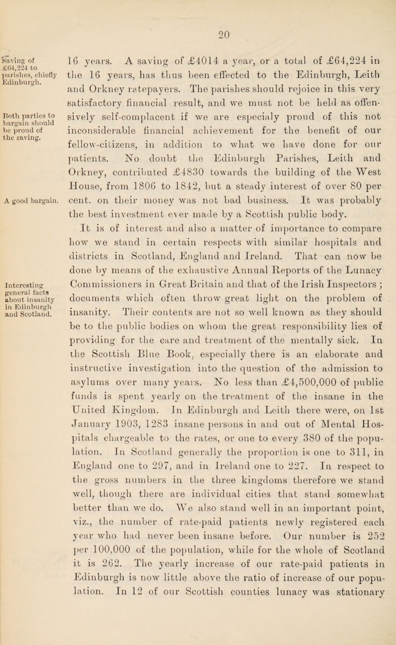 Saving of £64,224 to parishes, chiefly Edinburgh. Both parties to bargain should he proud of the saving. A good bargain. Interesting general facts about insanity in Edinburgh and Scotland. 16 years. A saving of <£4014 a year, or a total of £64,224 in the 16 years, has thus been effected to the Edinburgh, Leith and Orkney ratepayers. The parishes should rejoice in this very satisfactory financial result, and we must not be held as offen¬ sively self-complacent if we are especialy proud of this not inconsiderable financial achievement for the benefit of our fellow-citizens, in addition to what we have done for our patients. No doubt the Edinburgh Parishes, Leith and Orkney, contributed £4830 towards the building of the West House, from 1806 to 1842, but a steady interest of over 80 per cent, on their money was not bad business. It was probably the best investment ever made by a Scottish public body. It is of interest and also a matter of importance to compare Low we stand in certain respects with similar hospitals and districts in Scotland, England and Ireland. That can now be done by means of the exhaustive Annual Reports of the Lunacy Commissioners in Great Britain and that of the Irish Inspectors ; documents which often throw great light on the problem of insanity. Their contents are not so well known as they should be to the public bodies on whom the great responsibility lies of providing for the care and treatment of the mentally sick. In the Scottish Blue Book, especially there is an elaborate and instructive investigation into the question of the admission to asylums over many years. No less than £4,500,000 of public funds is spent yearly on the treatment of the insane in the United Kingdom. In Edinburgh and Leith there were, on 1st January 1903, 1283 insane persons in and out of Mental Hos¬ pitals chargeable to the rates, or one to every 380 of the popu¬ lation. In Scotland generally the proportion is one to 311, in England one to 297, and in Ireland one to 227. In respect to the gross numbers in the three kingdoms therefore we stand well, though there are individual cities that stand somewhat better than we do. We also stand well in an important point, viz., the number of rate-paid patients newly registered each year who had never been insane before. Our number is 252 per 100,000 of the population, while for the whole of Scotland it is 262. The yearly increase of our rate-paid patients in Edinburgh is now little above the ratio of increase of our popu¬ lation. In 12 of our Scottish counties lunacy was stationary