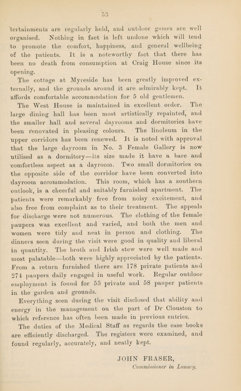 teftainments are regularly held, and outdoor games are well organised. Nothing in fact is left undone which will tend to promote the comfort, happiness, and general wellbeing of the patients. It is a noteworthy fact that there has been no death from consumption at Craig House since its opening. The cottage at Myreside has been greatly improved ex¬ ternally, and the grounds around it are admirably kept. It affords comfortable accommodation for 5 old gentlemen. The West House is maintained in excellent order. The large dining hall has been most artistically repainted, and the smaller hall and several dayrooms and dormitories have been fenovated ill pleasing colours. The linoleum in the upper corridors has been renewed. It is noted with approval that the large dayroom in No. 3 Female Gallery is now utilised as a dormitory—its size made it have a bare and comfortless aspect as a dayroom. Two small dormitories on the opposite side of the corridor have been converted into dayroom accommodation. This room, which has a southern outlook, is a cheerful and suitably furnished apartment. The patients were remarkably free from noisy excitement, and also free from complaint as to their treatment. The appeals for discharge were not numerous. The clothing of the female paupers was excellent and varied, and both the men and women were tidy and neat in person and clothing. The dinners seen during the visit were good in quality and liberal in quantity. The broth and Irish stew were well made and most palatable—both were highly appreciated by the patients. From a return furnished there are 178 private patients and 274 paupers daily engaged in useful work. Regular outdoor employment is found for 55 private and 58 pauper patients in the garden and grounds. Everything seen during the visit disclosed that ability and energy in the management on the part of Hr Clouston to which reference has often been made in previous entries. The duties of the Medical Staff as regards the case books are efficiently discharged. The registers were examined, and found regularly, accurately, and neatly kept. JOHN FRASER,