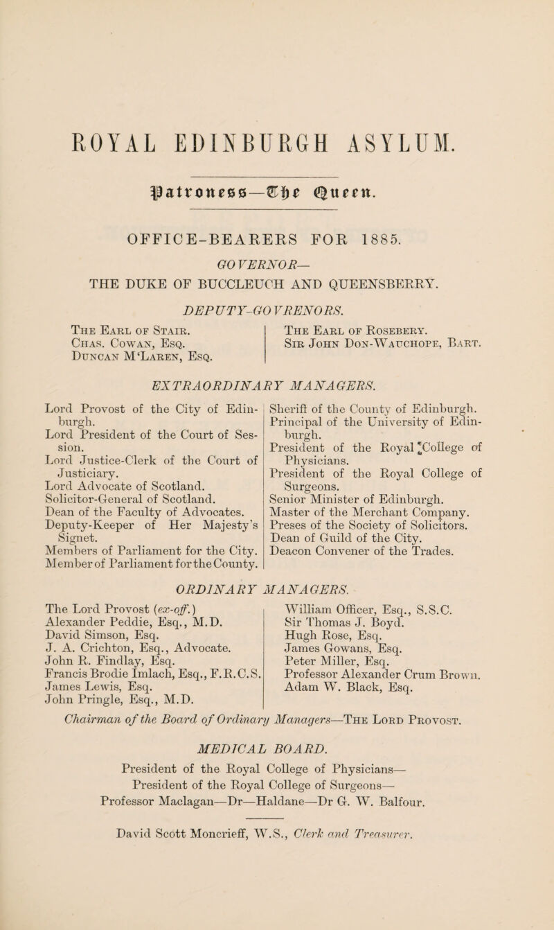 patroness—^ttent. OFFICE-BEARERS FOR 1885. GO VERNOR— THE DUKE OF BUCCLEUCH AND QUEENSBERRY. DEPUTY-GO VRENORS. The Earl of Stair. The Earl of Rosebery. Chas. Cowan, Esq. Sir John Don-Wauchope, Bart. Duncan M‘Laren, Esq. EXTRAORDINARY MANAGERS. Lord Provost of the City of Edin¬ burgh. Lord President of the Court of Ses¬ sion. Lord Justice-Clerk of the Court of Justiciary. Ijord Advocate of Scotland. Solicitor-General of Scotland. Dean of the Faculty of Advocates. Deputy-Keeper of Her Majesty’s Signet. Members of Parliament for the City. Member of Parliament for the County. Sheriff of the County of Edinburgh. Principal of the University of Edin¬ burgh. President of the Royal 'College of Physicians. President of the Royal College of Surgeons. Senior Minister of Edinburgh. Master of the Merchant Company. Preses of the Society of Solicitors. Dean of Guild of the City. Deacon Convener of the Trades. ORDINARY MANAGERS. The Lord Provost [ex-off.) Alexander Peddie, Esq., M.D. David Simson, Esq. J. A. Crichton, Esq., Advocate. John R. Findlay, Esq. Francis Brodie Imlach, Esq., F.R.C.S. James Lewis, Esq. John Pringle, Esq., M.D. William Officer, Esq., S.S.C. Sir Thomas J. Boyd. Hugh Rose, Esq. James Gowans, Esq. Peter Miller, Esq. Professor Alexander Crum Brown. Adam W. Black, Esq. Chairman of the Board of Ordinary Managers—The Lord Provost. MEDICAL BOARD. President of the Royal College of Physicians— President of the Royal College of Surgeons— Professor Maclagan—Dr—Haldane—Dr G. W. Balfour. David Scott Moncrieff, W.S., Cleric and Treasurer.