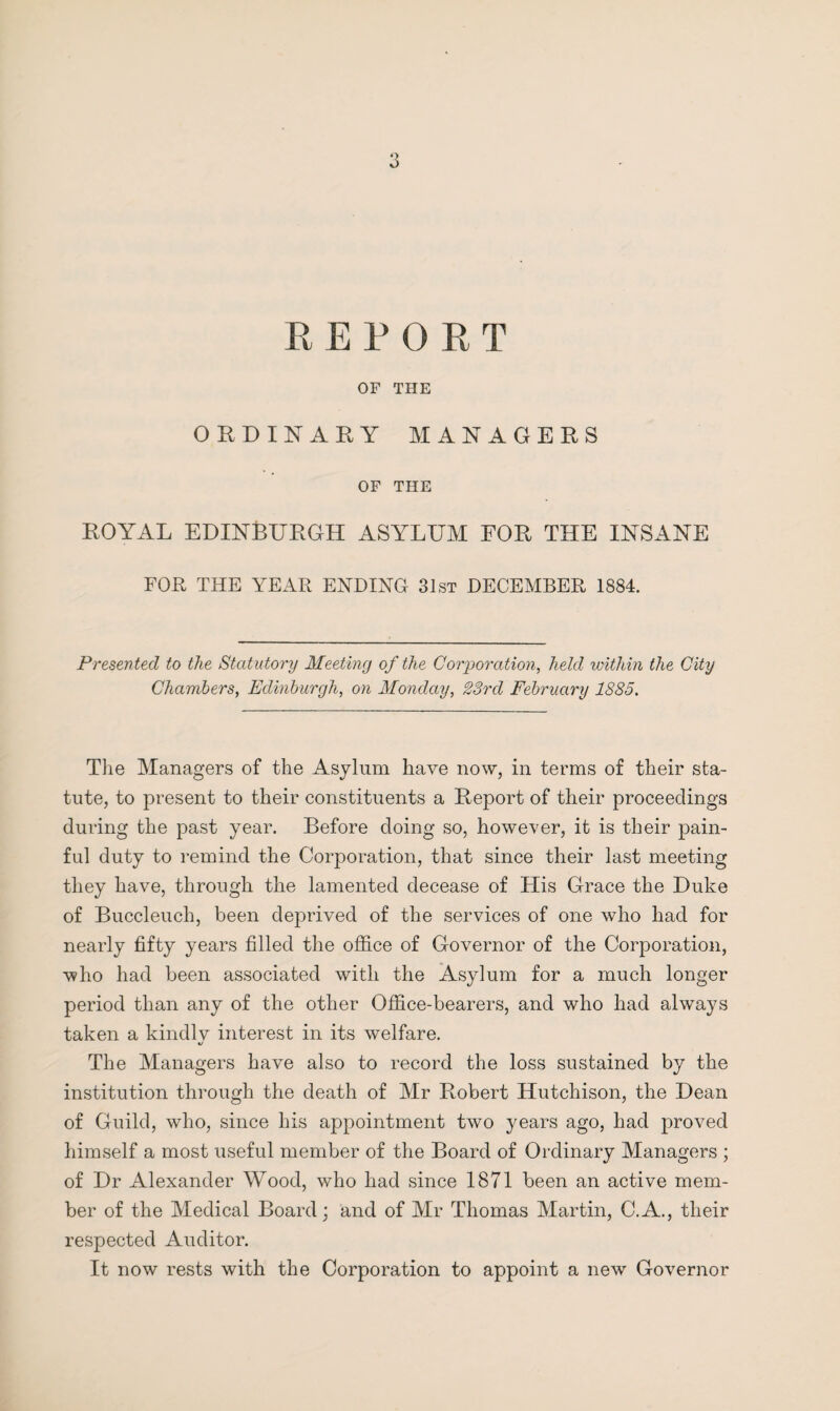 RE PORT OF THE ORDINARY MANAGERS OF THE ROYAL EDINBURGH ASYLUM FOR THE INSANE FOR THE YEAR ENDING 31st DECEMBER 1884. Presented to the Statutory Meeting of the Corporation, held within the City Chambers, Edinburgh, on Monday, 23rd February 1885. The Managers of the Asylum have now, in terms of their sta¬ tute, to present to their constituents a Report of their proceedings during the past year. Before doing so, however, it is their pain¬ ful duty to remind the Corporation, that since their last meeting they have, through the lamented decease of His Grace the Duke of Buccleuch, been deprived of the services of one who had for nearly fifty years filled the office of Governor of the Corporation, who had been associated with the Asylum for a much longer period than any of the other Office-bearers, and who had always taken a kindlv interest in its welfare. «/ The Managers have also to record the loss sustained by the institution through the death of Mr Robert Hutchison, the Dean of Guild, who, since his appointment two years ago, had proved himself a most useful member of the Board of Ordinary Managers ; of Dr Alexander Wood, who had since 1871 been an active mem¬ ber of the Medical Board; and of Air Thomas Martin, C.A., their respected Auditor. It now rests with the Corporation to appoint a new Governor