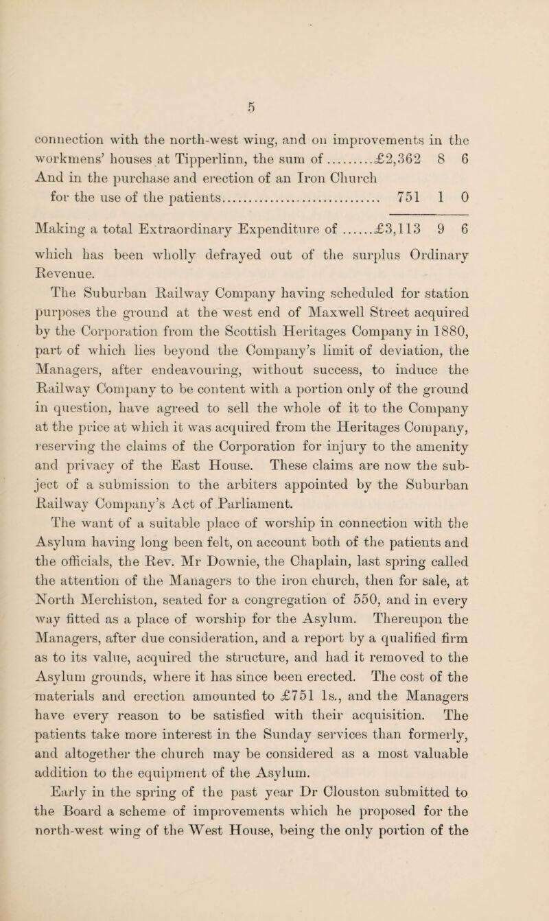 connection with the north-west wing, and on improvements in the workmens’ houses at Tipperlinn, the sum of.<£2,362 8 6 And in the purchase and erection of an Iron Church for the use of the patients. 751 1 0 Making a total Extraordinary Expenditure of.£3,113 9 6 which has been wholly defrayed out of the surplus Ordinary Revenue. The Suburban Railway Company having scheduled for station purposes the ground at the west end of Maxwell Street acquired by the Corporation from the Scottish Heritages Company in 1880, part of which lies beyond the Company’s limit of deviation, the Managers, after endeavouring, without success, to induce the Railway Company to be content with a portion only of the ground in question, have agreed to sell the whole of it to the Company at the price at which it was acquired from the Heritages Company, reserving the claims of the Corporation for injury to the amenity and privacy of the East House. These claims are now the sub¬ ject of a submission to the arbiters appointed by the Suburban Railway Company’s Act of Parliament. The want of a suitable place of worship in connection with the Asylum having long been felt, on account both of the patients and the officials, the Rev. Mr Downie, the Chaplain, last spring called the attention of the Managers to the iron church, then for sale, at North Merchiston, seated for a congregation of 550, and in every way fitted as a place of worship for the Asylum. Thereupon the Managers, after due consideration, and a report by a qualified firm as to its value, acquired the structure, and had it removed to the Asylum grounds, where it has since been erected. The cost of the materials and erection amounted to £751 Is., and the Managers have every reason to be satisfied with their acquisition. The patients take more interest in the Sunday services than formerly, and altogether the church may be considered as a most valuable addition to the equipment of the Asylum. Early in the spring of the past year Dr Clouston submitted to the Board a scheme of improvements which he proposed for the north-west wing of the West House, being the only portion of the