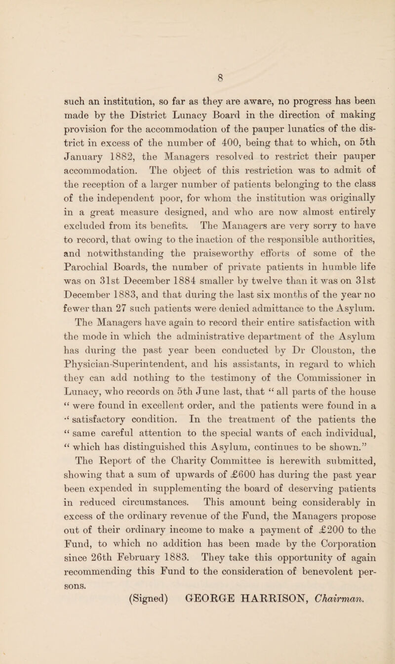 such an institution, so far as they are aware, no progress has been made by the District Lunacy Board in the direction of making provision for the accommodation of the pauper lunatics of the dis¬ trict in excess of the number of 400, being that to which, on 5th January 1882, the Managers resolved to restrict their pauper accommodation. The object of this restriction was to admit of the reception of a larger number of patients belonging to the class of the independent poor, for whom the institution was originally in a great measure designed, and who are now almost entirely excluded from its benefits. The Managers are very sorry to have to record, that owing to the inaction of the responsible authorities, and notwithstanding the praiseworthy efforts of some of the Parochial Boards, the number of private patients in humble life was on 31st December 1884 smaller by twelve than it was on 31st December 1883, and that during the last six months of the year no fewer than 27 such patients were denied admittance to the Asylum. The Managers have again to record their entire satisfaction with the mode in which the administrative department of the Asylum has during the past year been conducted by Dr Clouston, the Physician-Superintendent, and his assistants, in regard to which they can add nothing to the testimony of the Commissioner in Lunacy, who records on 5th June last, that “ all parts of the house “ were found in excellent order, and the patients were found in a satisfactory condition. In the treatment of the patients the “ same careful attention to the special wants of each individual, “ which has distinguished this Asylum, continues to be shown.” The Beport of the Charity Committee is herewith submitted, showing that a sum of upwards of <£600 has during the past year been expended in supplementing the board of deserving patients in reduced circumstances. This amount being considerably in excess of the ordinary revenue of the Fund, the Managers propose out of their ordinary income to make a payment of £200 to the Fund, to which no addition has been made by the Corporation since 26th February 1883. They take this opportunity of again recommending this Fund to the consideration of benevolent per¬ sons. (Signed) GEORGE HARRISON, Chairman.
