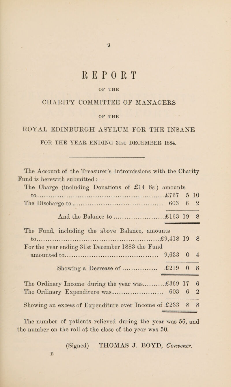 REPORT OF THE CHARITY COMMITTEE OF MANAGERS OF THE ROYAL EDINBURGH ASYLUM FOR THE INSANE FOR THE YEAR ENDING 31st DECEMBER 1884. The Account of the Treasurer’s Intromissions with the Charity Fund is herewith submitted :— The Charge (including Donations of £14 8s.) amounts to.£767 5 10 The Discharge to. 603 6 2 And the Balance to.£163 19 8 The Fund, including the above Balance, amounts to.£9,418 19 8 For the year ending 31st December 1883 the Fund amounted to. 9,633 0 4 Showing a Decrease of ... £219 0 8 The Ordinary Income during the year was.£369 17 6 The Ordinary Expenditure was. 603 6 2 Showing an excess of Expenditure over Income of £233 8 8 The number of patients relieved during the year was 56, and the number on the roll at the close of the year was 50. (Signed) THOMAS J. BOYD, Convener. B