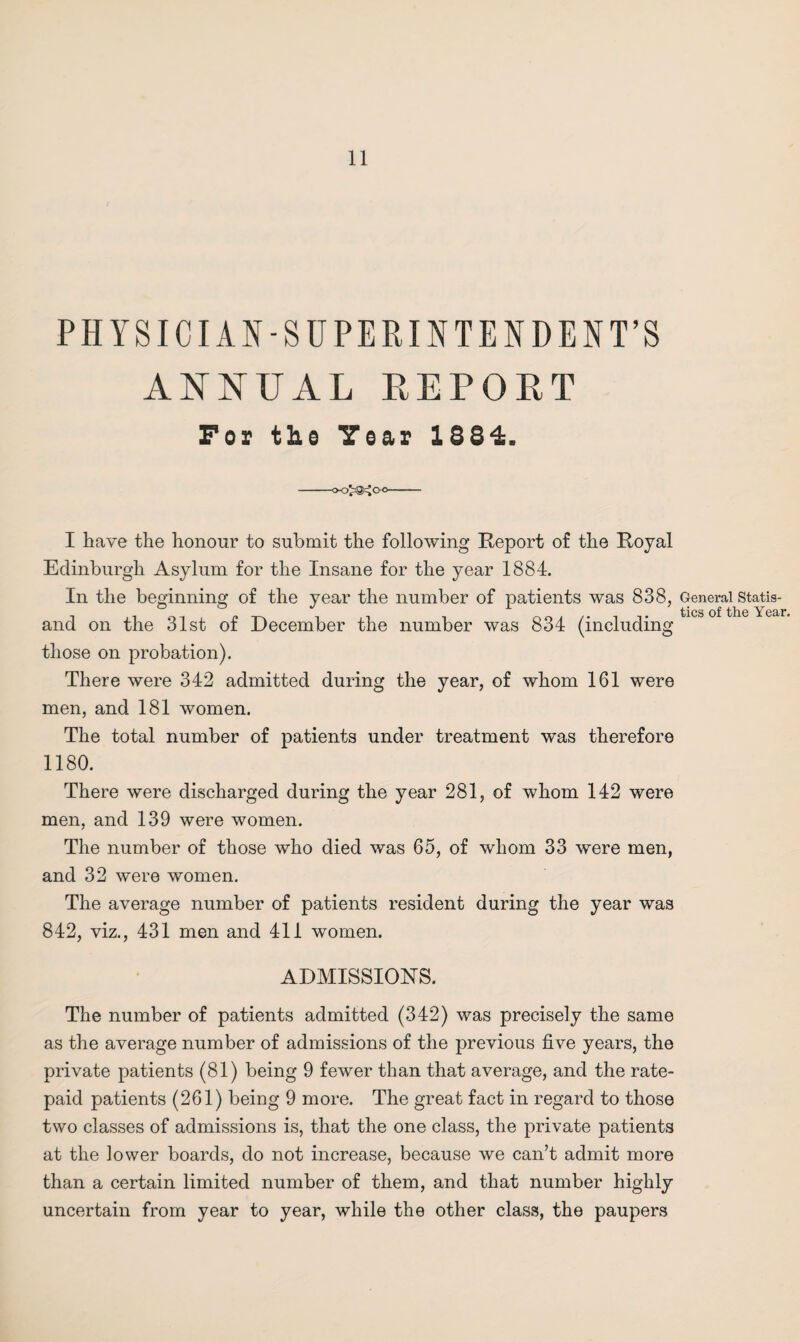 PHYSICIAN-SUPERINTENDENT’S ANNUAL REPORT For tbs Year 1884. I have the honour to submit the following Report of the Royal Edinburgh Asylum for the Insane for the year 1884. In the beginning of the year the number of patients was 838, and on the 31st of December the number was 834 (including those on probation). There were 342 admitted during the year, of whom 161 were men, and 181 women. The total number of patients under treatment was therefore 1180. There were discharged during the year 281, of whom 142 were men, and 139 were women. The number of those who died was 65, of whom 33 were men, and 32 were women. The average number of patients resident during the year was 842, viz., 431 men and 411 women. ADMISSIONS. The number of patients admitted (342) was precisely the same as the average number of admissions of the previous five years, the private patients (81) being 9 fewer than that average, and the rate- paid patients (261) being 9 more. The great fact in regard to those two classes of admissions is, that the one class, the private patients at the lower boards, do not increase, because we can’t admit more than a certain limited number of them, and that number highly uncertain from year to year, while the other class, the paupers General Statis¬ tics of the Year.