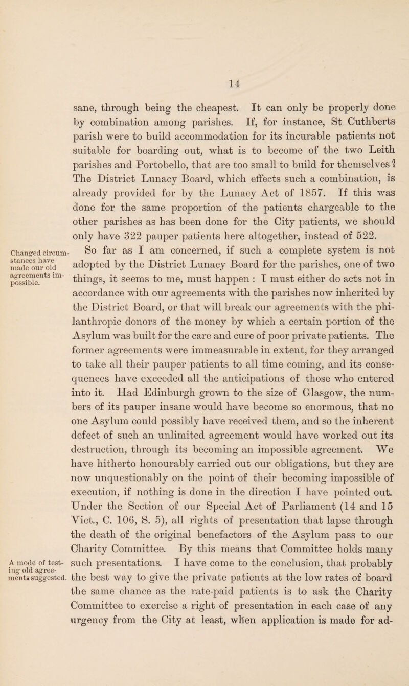 Changed circum stances have made our old agreements im¬ possible. A mode of test¬ ing old agree¬ ments suggested. sane, through being the cheapest. It can only be properly done by combination among parishes. If, for instance, St Cuthberts parish were to build accommodation for its incurable patients not suitable for boarding out, what is to become of the two Leith parishes and Portobello, that are too small to build for themselves 1 The District Lunacy Board, which effects such a combination, is already provided for by the Lunacy Act of 1857. If this was done for the same proportion of the patients chargeable to the other parishes as has been done for the City patients, we should only have 322 pauper patients here altogether, instead of 522. So far as I am concerned, if such a complete system is not adopted by the District Lunacy Board for the parishes, one of two things, it seems to me, must happen : I must either do acts not in accordance with our agreements with the parishes now inherited by the District Board, or that will break our agreements with the phi¬ lanthropic donors of the money by which a certain portion of the Asylum was built for the care and cure of poor private patients. The former agreements were immeasurable in extent, for they arranged to take all their pauper patients to all time coming, and its conse¬ quences have exceeded all the anticipations of those who entered into it. Had Edinburgh grown to the size of Glasgow, the num¬ bers of its pauper insane would have become so enormous, that no one Asylum could possibly have received them, and so the inherent defect of such an unlimited agreement would have worked out its destruction, through its becoming an impossible agreement. We have hitherto honourably carried out our obligations, but they are now unquestionably on the point of their becoming impossible of execution, if nothing is done in the direction I have pointed out. Under the Section of our Special Act of Parliament (14 and 15 Viet., C. 106, S. 5), all rights of presentation that lajDse through the death of the original benefactors of the Asylum pass to our Charity Committee. By this means that Committee holds many such presentations. I have come to the conclusion, that probably the best way to give the private patients at the low rates of board the same chance as the rate-paid patients is to ask the Charity Committee to exercise a right of presentation in each case of any urgency from the City at least, when application is made for ad-