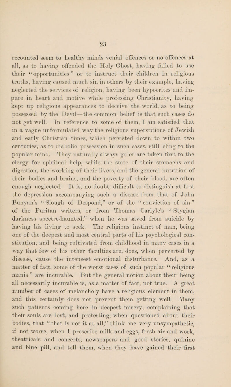 recounted seem to healthy minds venial offences or no offences at al], as to having offended the Holy Ghost, having failed to use their “opportunities” or to instruct their children in religious truths, having caused much sin in others by their example, having neglected the services of religion, having been hypocrites and im¬ pure in heart and motive while professing Christianity, having kept up religious appearances to deceive the world, as to being possessed by the Devil—the common belief is that such cases do not get well. In reference to some of them, I am satisfied that in a vague unformulated way the religious superstitions of Jewish and early Christian times, which persisted down to within two centuries, as to diabolic possession in such cases, still cling to the popular mind. They naturally always go or are taken first to the clergy for spiritual help, while the state of their stomachs and digestion, the working of their livers, and the general nutrition of their bodies and brains, and the poverty of their blood, are often enough neglected. It is, no doubt, difficult to distinguish at first the depression accompanying such a disease from that of John Bunyan’s “Slough of Despond,” or of the “conviction of sin” of the Puritan writers, or from Thomas Carlyle’s “ Stygian darkness spectre-haunted,” when he was saved from suicide by having his living to seek. The religious instinct of man, being one of the deepest and most central parts of his psychological con¬ stitution, and being cultivated from childhood in many cases in a way that few of his other faculties are, does, when perverted by disease, cause the intensest emotional disturbance. And, as a matter of fact, some of the worst cases of such popular “ religious mania” are incurable. But the general notion about their being all necessarily incurable is, as a matter of fact, not true. A great number of cases of melancholy have a religious element in them, and this certainly does not prevent them getting well. Many such patients coming here in deepest misery, complaining that their souls are lost, and protesting, when questioned about their bodies, that “ that is not it at all,” think me very unsympathetic, if not worse, when I prescribe milk and eggs, fresh air and work, theatricals and concerts, newspapers and good stories, quinine and blue pill, and tell them, when they have gained their first