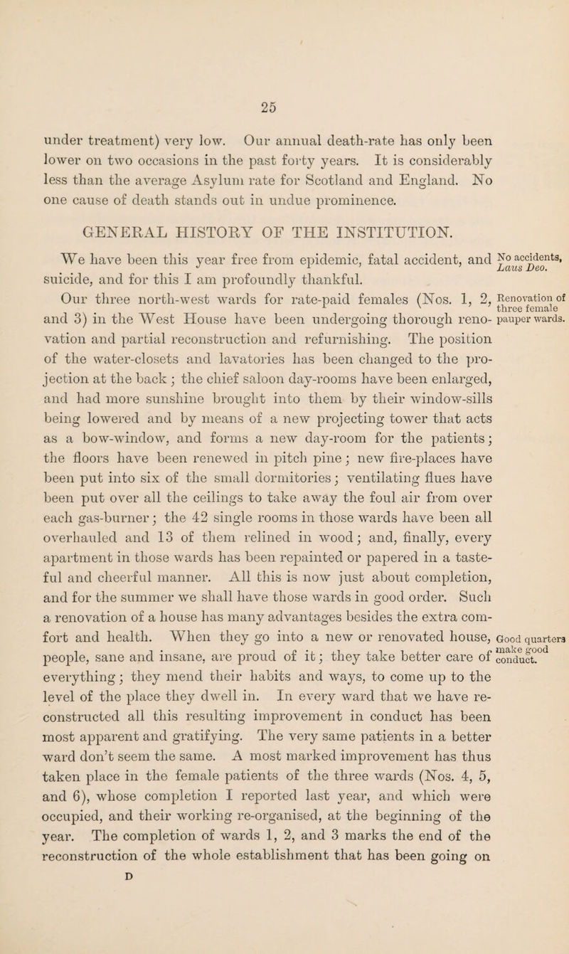 under treatment) very low. Our annual death-rate has only been lower on two occasions in the past forty years. It is considerably less than the average Asylum rate for Scotland and England. No one cause of death stands out in undue prominence. GENERAL HISTORY OF THE INSTITUTION. We have been this year free from epidemic, fatal accident, and suicide, and for this I am profoundly thankful. Our three north-west wards for rate-paid females (Nos. 1, 2, and 3) in the West House have been undergoing thorough reno¬ vation and partial reconstruction and refurnishing. The position of the water-closets and lavatories lias been changed to the pro¬ jection at the back ; the chief saloon day-rooms have been enlarged, and had more sunshine brought into them by their window-sills being lowered and by means of a new projecting tower that acts as a bow-window, and forms a new day-room for the patients; the floors have been renewed in pitch pine; new fire-places have been put into six of the small dormitories; ventilating flues have been put over all the ceilings to take away the foul air from over each gas-burner; the 42 single rooms in those wards have been all overhauled and 13 of them relined in wood; and, finally, every apartment in those wards has been repainted or papered in a taste¬ ful and cheerful manner. All this is now just about completion, and for the summer we shall have those wards in good order. Such a renovation of a house has many advantages besides the extra com¬ fort and health. When they go into a new or renovated house, people, sane and insane, are proud of it; they take better care of everything; they mend their habits and ways, to come up to the level of the place they dwell in. In every ward that we have re¬ constructed all this resulting improvement in conduct has been most apparent and gratifying. The very same patients in a better ward don’t seem the same. A most marked improvement has thus taken place in the female patients of the three wards (Nos. 4, 5, and 6), whose completion I reported last year, and which were occupied, and their working re-organised, at the beginning of the year. The completion of wards 1, 2, and 3 marks the end of the reconstruction of the whole establishment that has been going on No accidents, Laus Deo. Renovation of three female pauper wards. Good quarters make good conduct. D